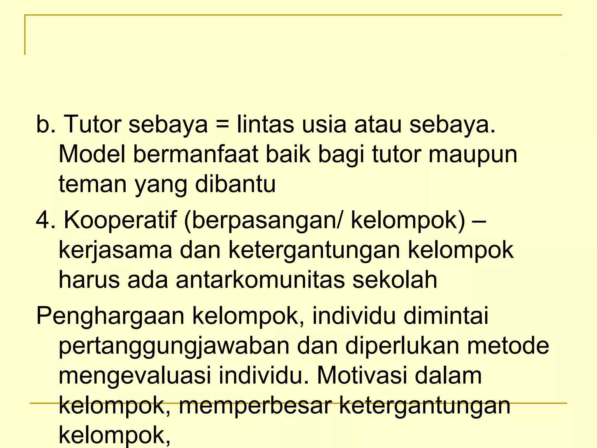 b. Tutor sebaya = lintas usia atau sebaya.
Model bermanfaat baik bagi tutor maupun
teman yang dibantu
4. Kooperatif (berpasangan/ kelompok) –
kerjasama dan ketergantungan kelompok
harus ada antarkomunitas sekolah
Penghargaan kelompok, individu dimintai
pertanggungjawaban dan diperlukan metode
mengevaluasi individu. Motivasi dalam
kelompok, memperbesar ketergantungan
kelompok,
 