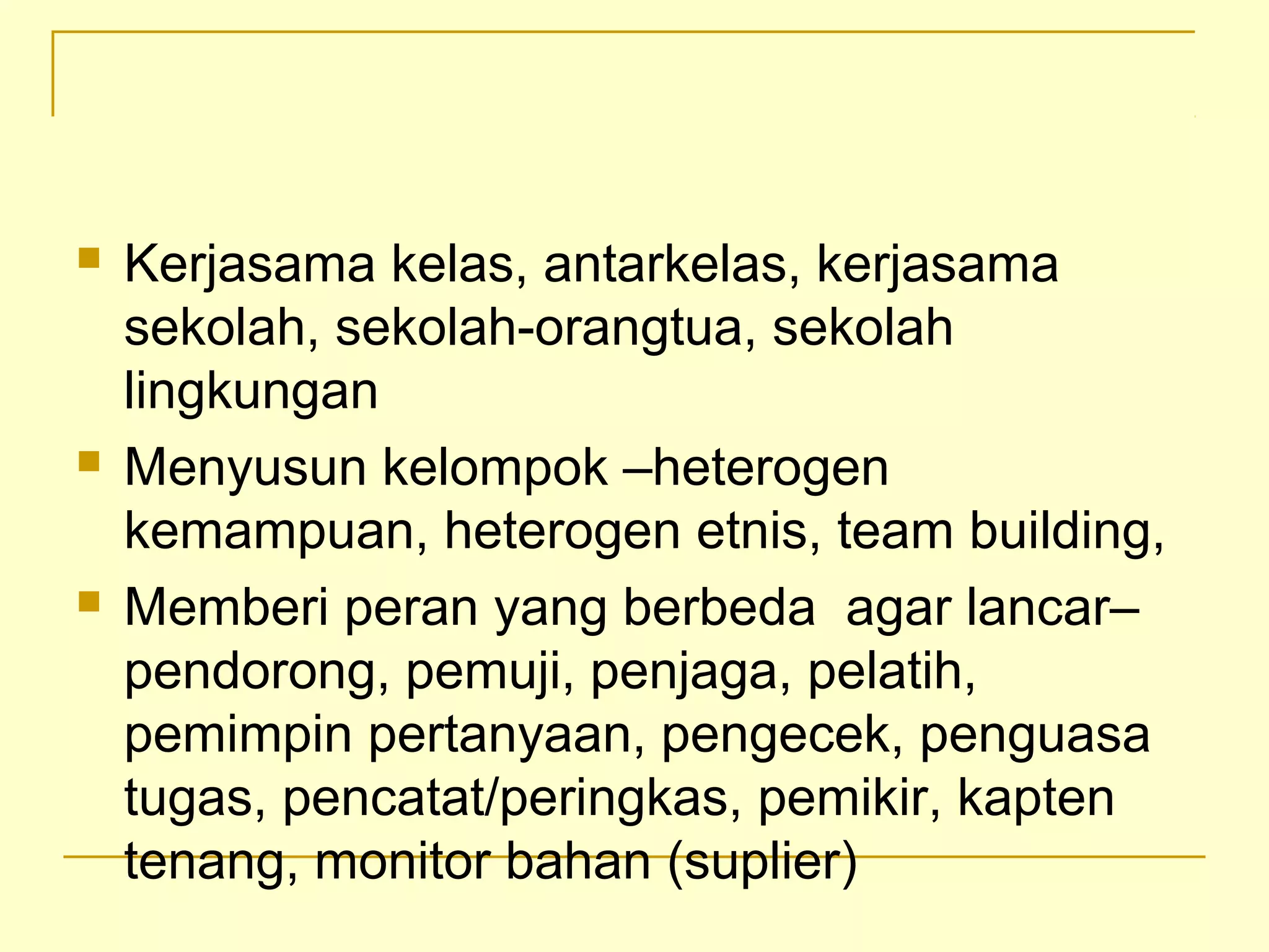  Kerjasama kelas, antarkelas, kerjasama
sekolah, sekolah­orangtua, sekolah
lingkungan
 Menyusun kelompok –heterogen
kemampuan, heterogen etnis, team building,
 Memberi peran yang berbeda agar lancar–
pendorong, pemuji, penjaga, pelatih,
pemimpin pertanyaan, pengecek, penguasa
tugas, pencatat/peringkas, pemikir, kapten
tenang, monitor bahan (suplier)
 