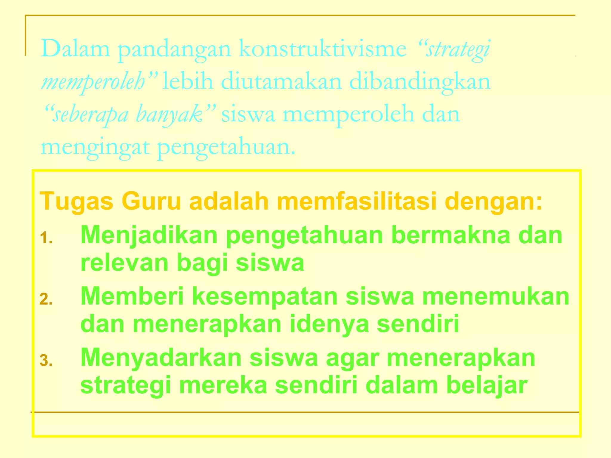 Dalam pandangan konstruktivisme “strategi
memperoleh” lebih diutamakan dibandingkan
“seberapa banyak” siswa memperoleh dan
mengingat pengetahuan.
Tugas Guru adalah memfasilitasi dengan:
1. Menjadikan pengetahuan bermakna dan
relevan bagi siswa
2. Memberi kesempatan siswa menemukan
dan menerapkan idenya sendiri
3. Menyadarkan siswa agar menerapkan
strategi mereka sendiri dalam belajar
 