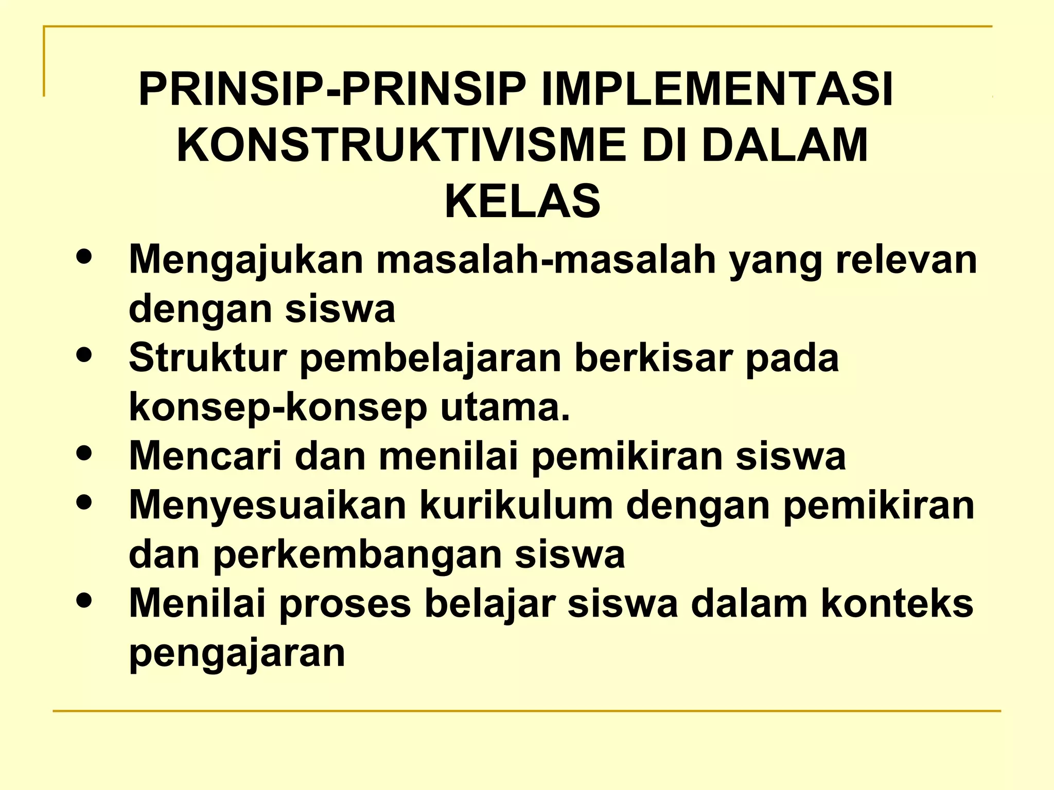 • Mengajukan masalah-masalah yang relevan
dengan siswa
• Struktur pembelajaran berkisar pada
konsep-konsep utama.
• Mencari dan menilai pemikiran siswa
• Menyesuaikan kurikulum dengan pemikiran
dan perkembangan siswa
• Menilai proses belajar siswa dalam konteks
pengajaran
PRINSIP-PRINSIP IMPLEMENTASI
KONSTRUKTIVISME DI DALAM
KELAS
 