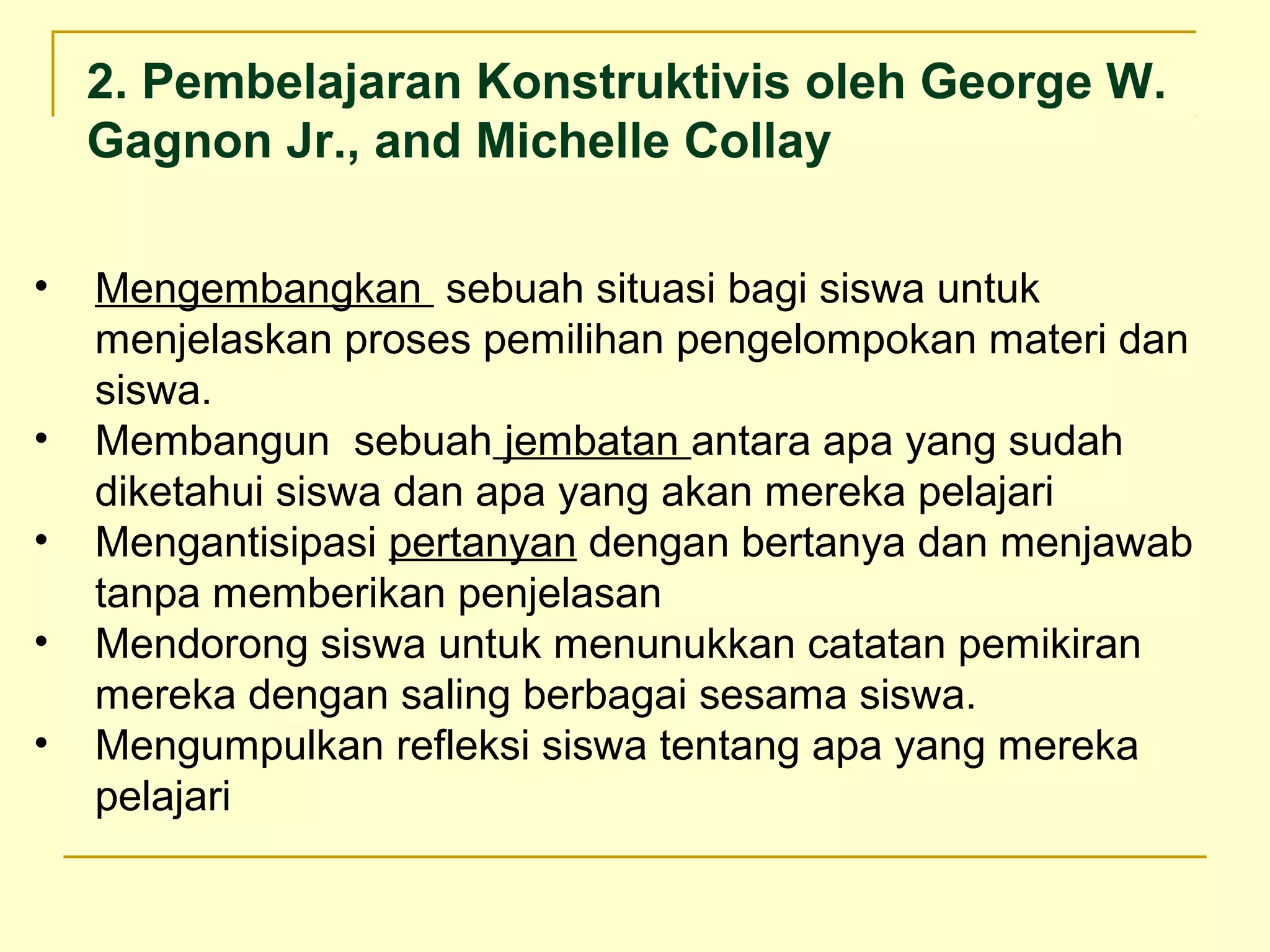 • Mengembangkan sebuah situasi bagi siswa untuk
menjelaskan proses pemilihan pengelompokan materi dan
siswa.
• Membangun sebuah jembatan antara apa yang sudah
diketahui siswa dan apa yang akan mereka pelajari
• Mengantisipasi pertanyan dengan bertanya dan menjawab
tanpa memberikan penjelasan
• Mendorong siswa untuk menunukkan catatan pemikiran
mereka dengan saling berbagai sesama siswa.
• Mengumpulkan refleksi siswa tentang apa yang mereka
pelajari
2. Pembelajaran Konstruktivis oleh George W.
Gagnon Jr., and Michelle Collay
 