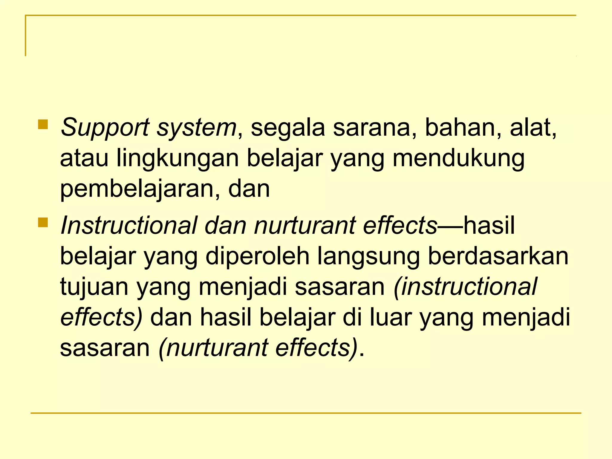  Support system, segala sarana, bahan, alat,
atau lingkungan belajar yang mendukung
pembelajaran, dan
 Instructional dan nurturant effects—hasil
belajar yang diperoleh langsung berdasarkan
tujuan yang menjadi sasaran (instructional
effects) dan hasil belajar di luar yang menjadi
sasaran (nurturant effects).
 