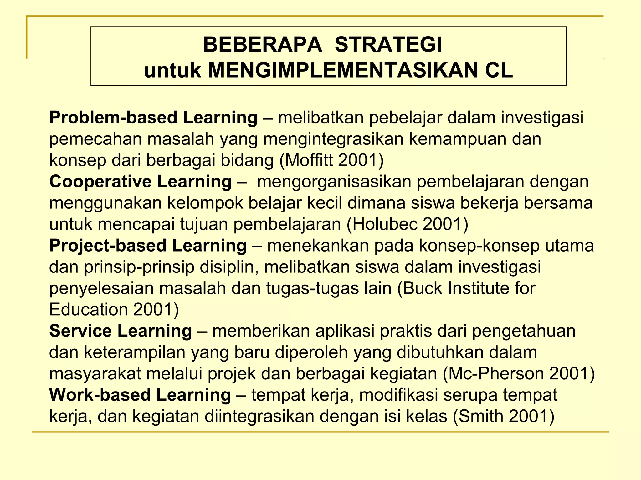 Problem-based Learning – melibatkan pebelajar dalam investigasi
pemecahan masalah yang mengintegrasikan kemampuan dan
konsep dari berbagai bidang (Moffitt 2001)
Cooperative Learning – mengorganisasikan pembelajaran dengan
menggunakan kelompok belajar kecil dimana siswa bekerja bersama
untuk mencapai tujuan pembelajaran (Holubec 2001)
Project-based Learning – menekankan pada konsep­konsep utama
dan prinsip­prinsip disiplin, melibatkan siswa dalam investigasi
penyelesaian masalah dan tugas­tugas lain (Buck Institute for
Education 2001)
Service Learning – memberikan aplikasi praktis dari pengetahuan
dan keterampilan yang baru diperoleh yang dibutuhkan dalam
masyarakat melalui projek dan berbagai kegiatan (Mc­Pherson 2001)
Work-based Learning – tempat kerja, modifikasi serupa tempat
kerja, dan kegiatan diintegrasikan dengan isi kelas (Smith 2001)
BEBERAPA STRATEGI
untuk MENGIMPLEMENTASIKAN CL
 