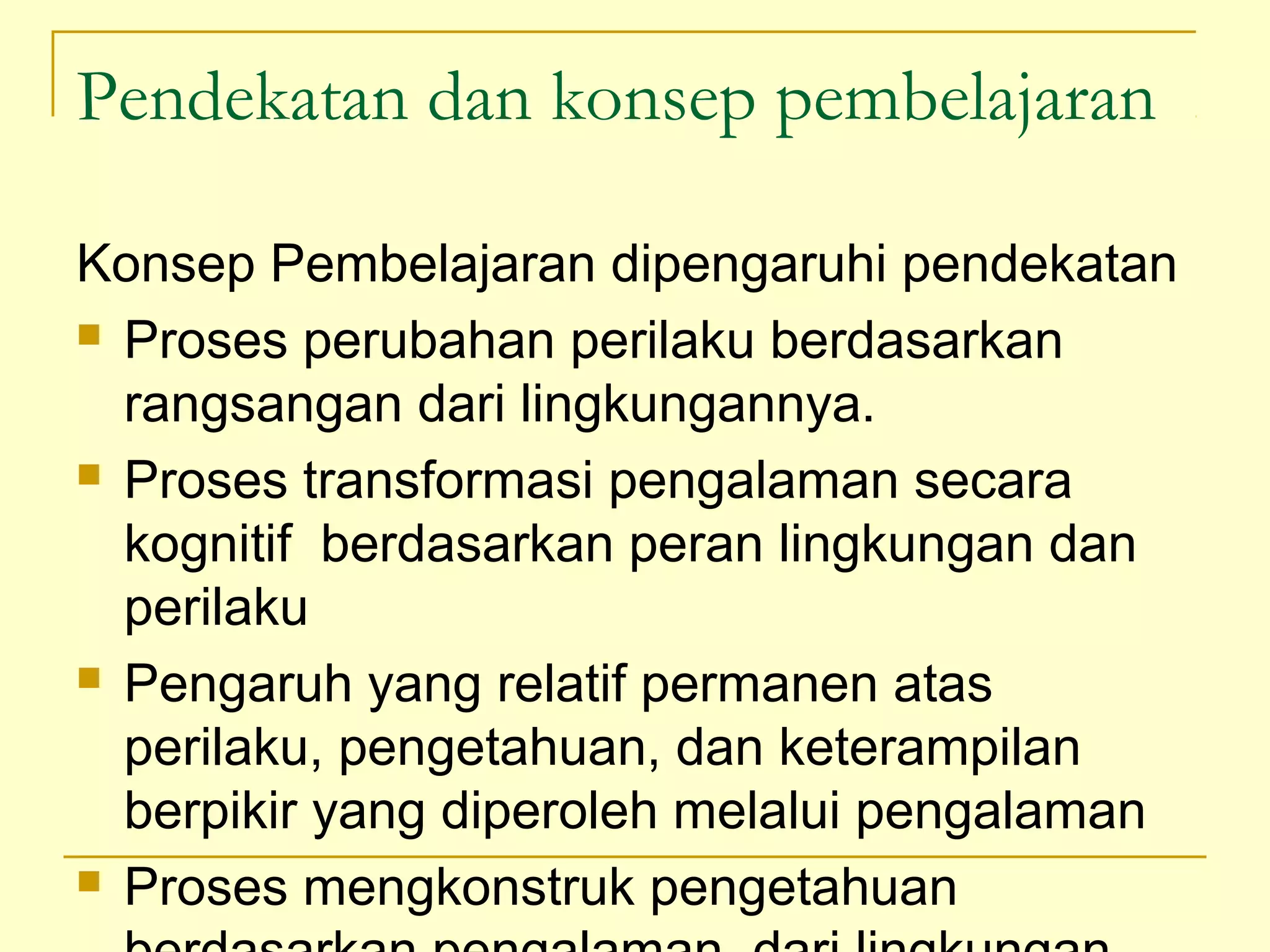 Pendekatan dan konsep pembelajaran
Konsep Pembelajaran dipengaruhi pendekatan
 Proses perubahan perilaku berdasarkan
rangsangan dari lingkungannya.
 Proses transformasi pengalaman secara
kognitif berdasarkan peran lingkungan dan
perilaku
 Pengaruh yang relatif permanen atas
perilaku, pengetahuan, dan keterampilan
berpikir yang diperoleh melalui pengalaman
 Proses mengkonstruk pengetahuan
 