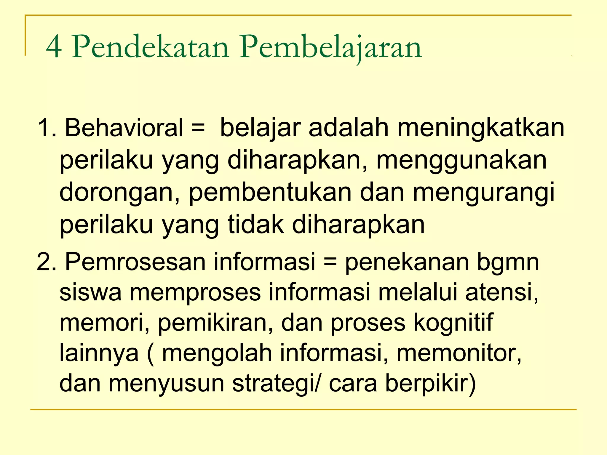 4 Pendekatan Pembelajaran
1. Behavioral = belajar adalah meningkatkan
perilaku yang diharapkan, menggunakan
dorongan, pembentukan dan mengurangi
perilaku yang tidak diharapkan
2. Pemrosesan informasi = penekanan bgmn
siswa memproses informasi melalui atensi,
memori, pemikiran, dan proses kognitif
lainnya ( mengolah informasi, memonitor,
dan menyusun strategi/ cara berpikir)
 