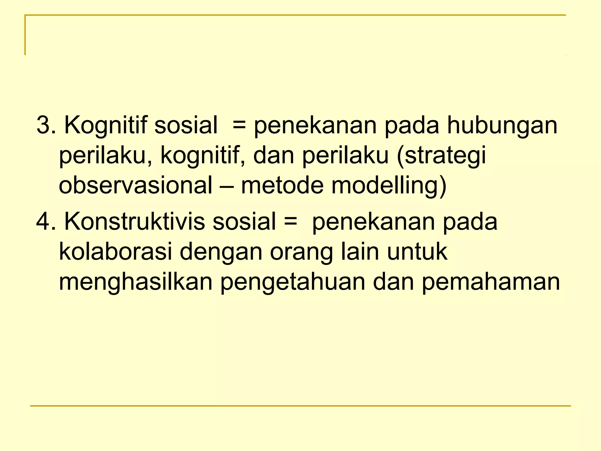 3. Kognitif sosial = penekanan pada hubungan
perilaku, kognitif, dan perilaku (strategi
observasional – metode modelling)
4. Konstruktivis sosial = penekanan pada
kolaborasi dengan orang lain untuk
menghasilkan pengetahuan dan pemahaman
 