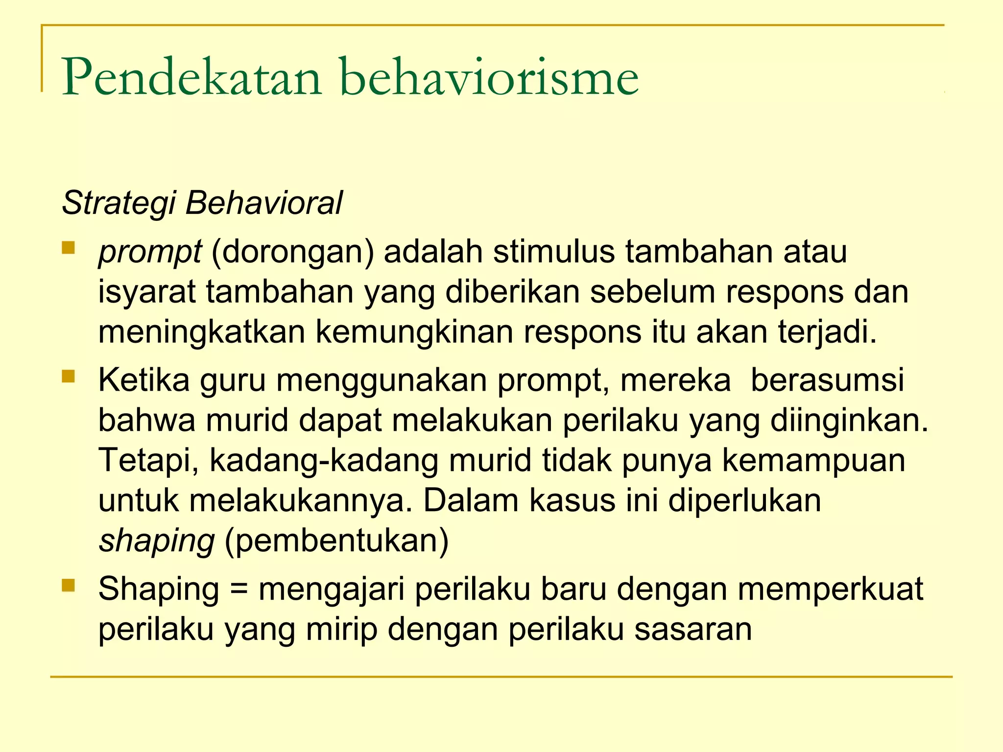Pendekatan behaviorisme
Strategi Behavioral
 prompt (dorongan) adalah stimulus tambahan atau
isyarat tambahan yang diberikan sebelum respons dan
meningkatkan kemungkinan respons itu akan terjadi.
 Ketika guru menggunakan prompt, mereka berasumsi
bahwa murid dapat melakukan perilaku yang diinginkan.
Tetapi, kadang-kadang murid tidak punya kemampuan
untuk melakukannya. Dalam kasus ini diperlukan
shaping (pembentukan)
 Shaping = mengajari perilaku baru dengan memperkuat
perilaku yang mirip dengan perilaku sasaran
 