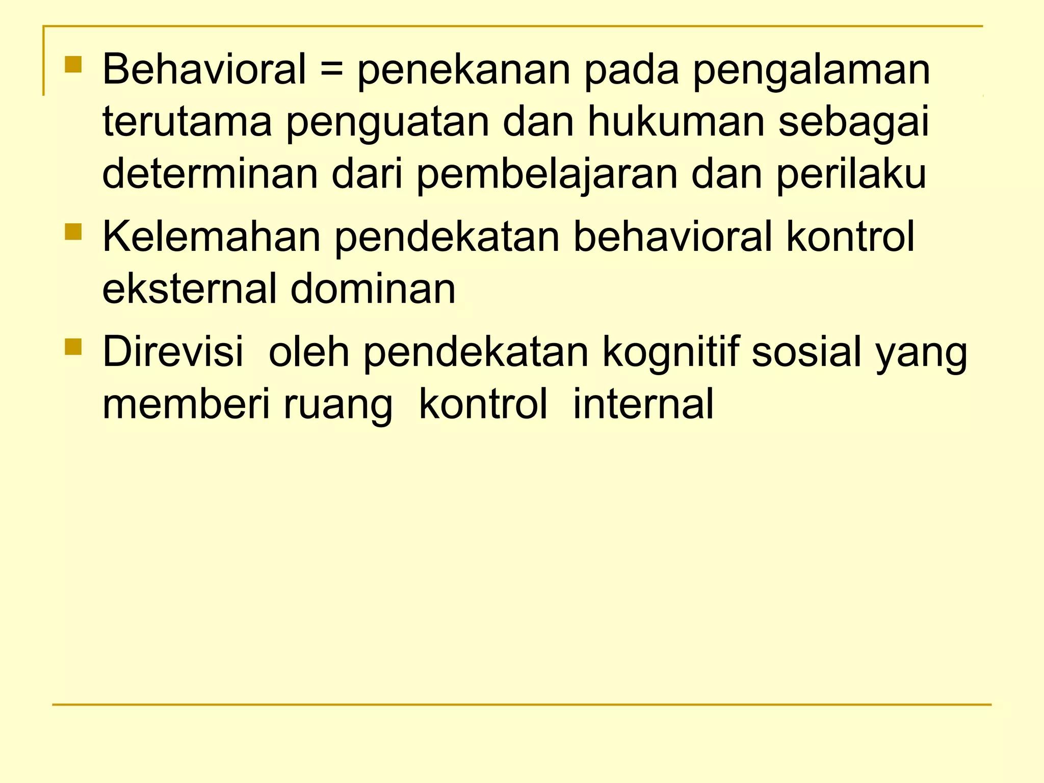  Behavioral = penekanan pada pengalaman
terutama penguatan dan hukuman sebagai
determinan dari pembelajaran dan perilaku
 Kelemahan pendekatan behavioral kontrol
eksternal dominan
 Direvisi oleh pendekatan kognitif sosial yang
memberi ruang kontrol internal
 