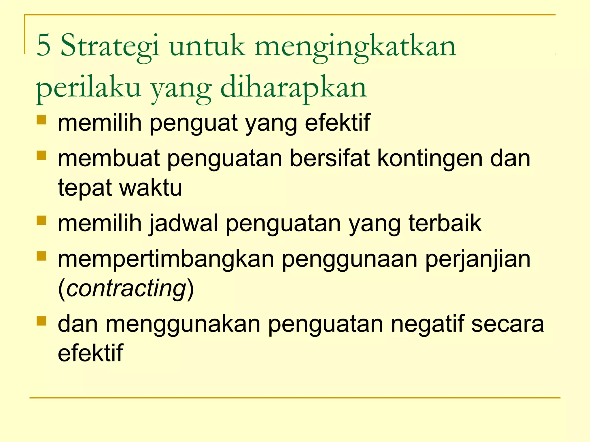 5 Strategi untuk mengingkatkan
perilaku yang diharapkan
 memilih penguat yang efektif
 membuat penguatan bersifat kontingen dan
tepat waktu
 memilih jadwal penguatan yang terbaik
 mempertimbangkan penggunaan perjanjian
(contracting)
 dan menggunakan penguatan negatif secara
efektif
 