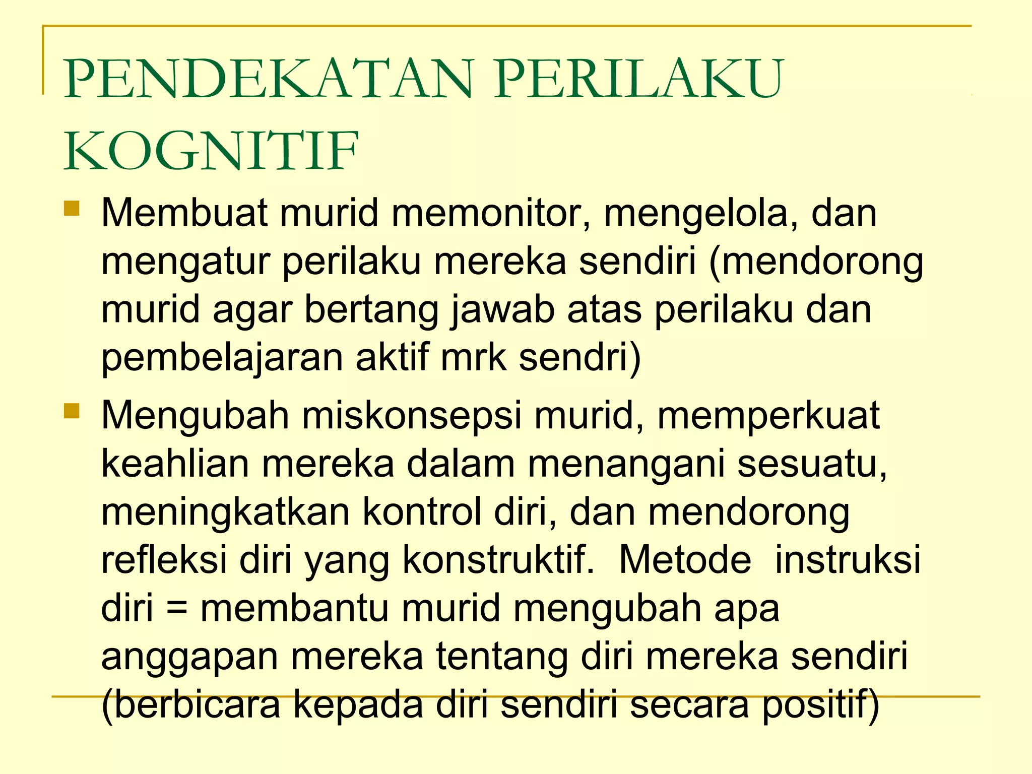 PENDEKATAN PERILAKU
KOGNITIF
 Membuat murid memonitor, mengelola, dan
mengatur perilaku mereka sendiri (mendorong
murid agar bertang jawab atas perilaku dan
pembelajaran aktif mrk sendri)
 Mengubah miskonsepsi murid, memperkuat
keahlian mereka dalam menangani sesuatu,
meningkatkan kontrol diri, dan mendorong
refleksi diri yang konstruktif. Metode instruksi
diri = membantu murid mengubah apa
anggapan mereka tentang diri mereka sendiri
(berbicara kepada diri sendiri secara positif)
 