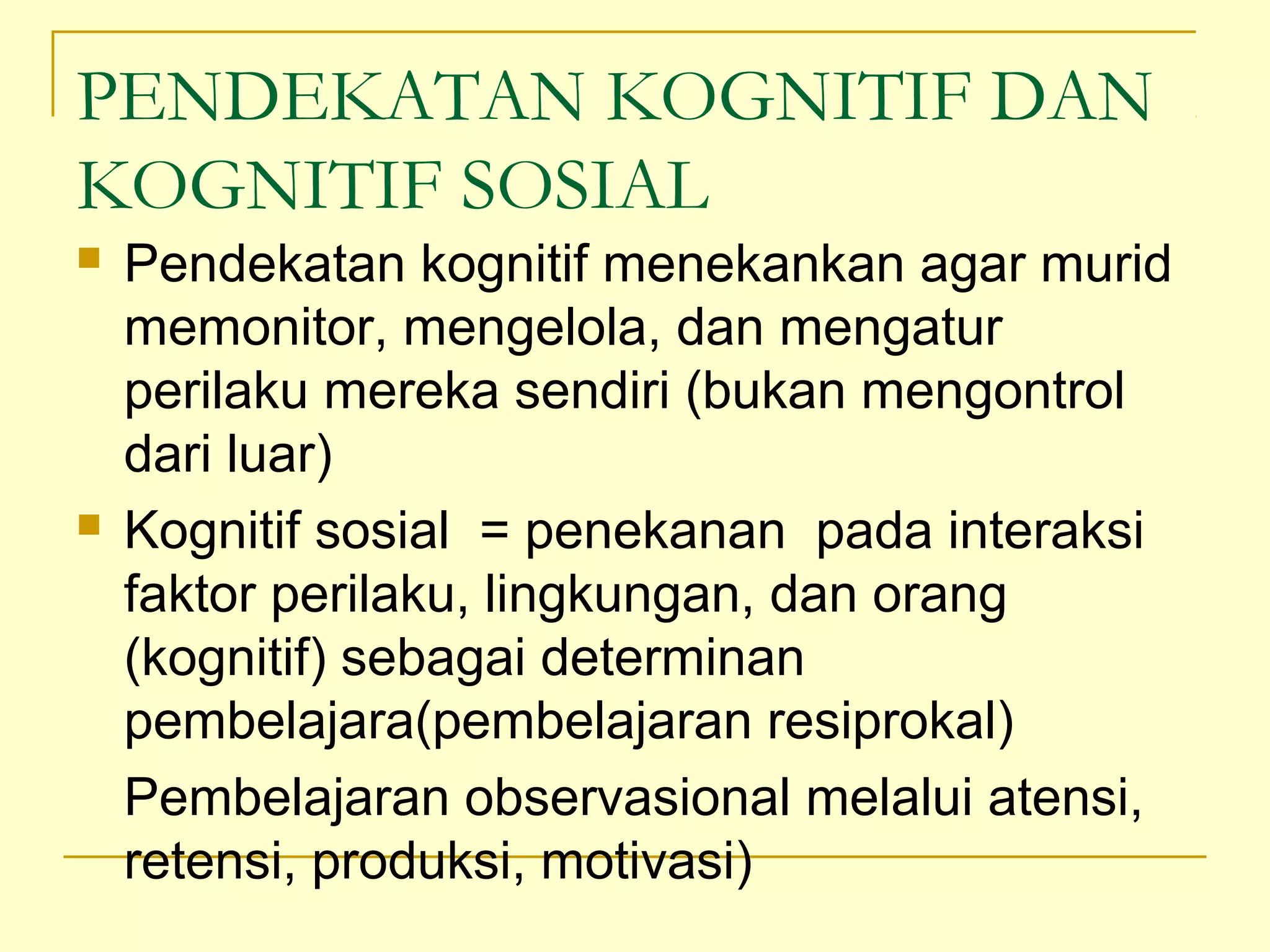 PENDEKATAN KOGNITIF DAN
KOGNITIF SOSIAL
 Pendekatan kognitif menekankan agar murid
memonitor, mengelola, dan mengatur
perilaku mereka sendiri (bukan mengontrol
dari luar)
 Kognitif sosial = penekanan pada interaksi
faktor perilaku, lingkungan, dan orang
(kognitif) sebagai determinan
pembelajara(pembelajaran resiprokal)
Pembelajaran observasional melalui atensi,
retensi, produksi, motivasi)
 
