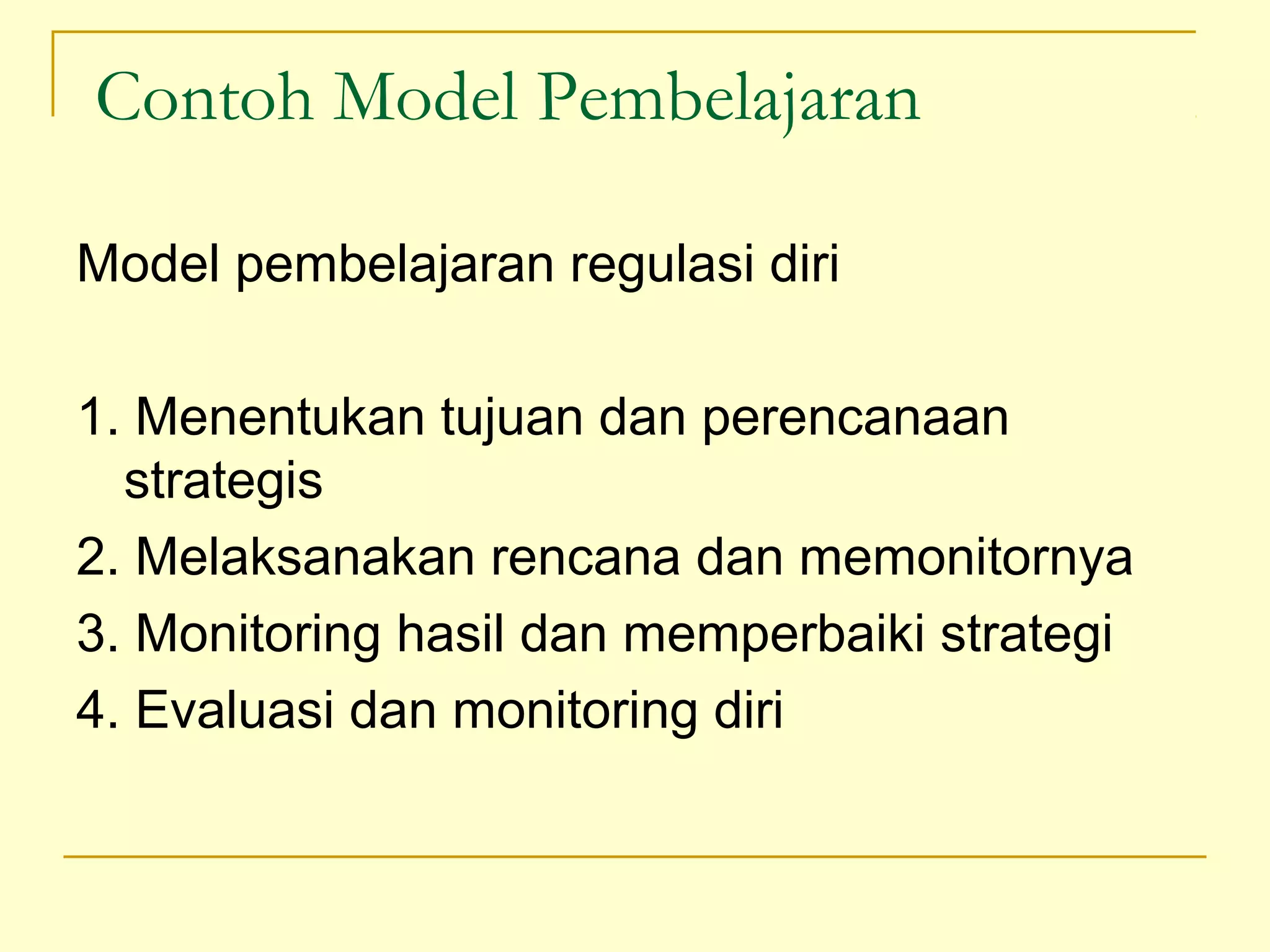 Contoh Model Pembelajaran
Model pembelajaran regulasi diri
1. Menentukan tujuan dan perencanaan
strategis
2. Melaksanakan rencana dan memonitornya
3. Monitoring hasil dan memperbaiki strategi
4. Evaluasi dan monitoring diri
 