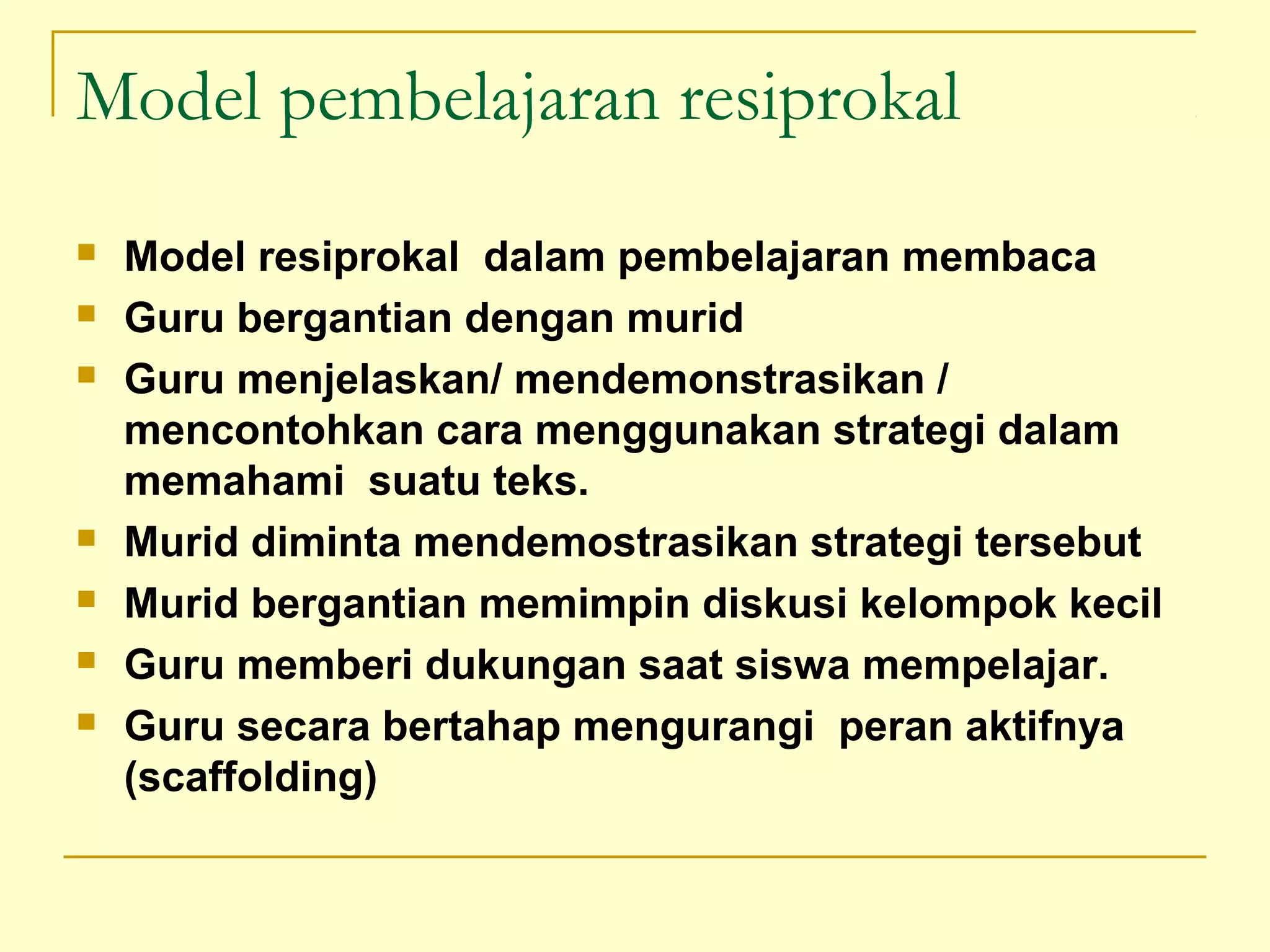 Model pembelajaran resiprokal
 Model resiprokal dalam pembelajaran membaca
 Guru bergantian dengan murid
 Guru menjelaskan/ mendemonstrasikan /
mencontohkan cara menggunakan strategi dalam
memahami suatu teks.
 Murid diminta mendemostrasikan strategi tersebut
 Murid bergantian memimpin diskusi kelompok kecil
 Guru memberi dukungan saat siswa mempelajar.
 Guru secara bertahap mengurangi peran aktifnya
(scaffolding)
 