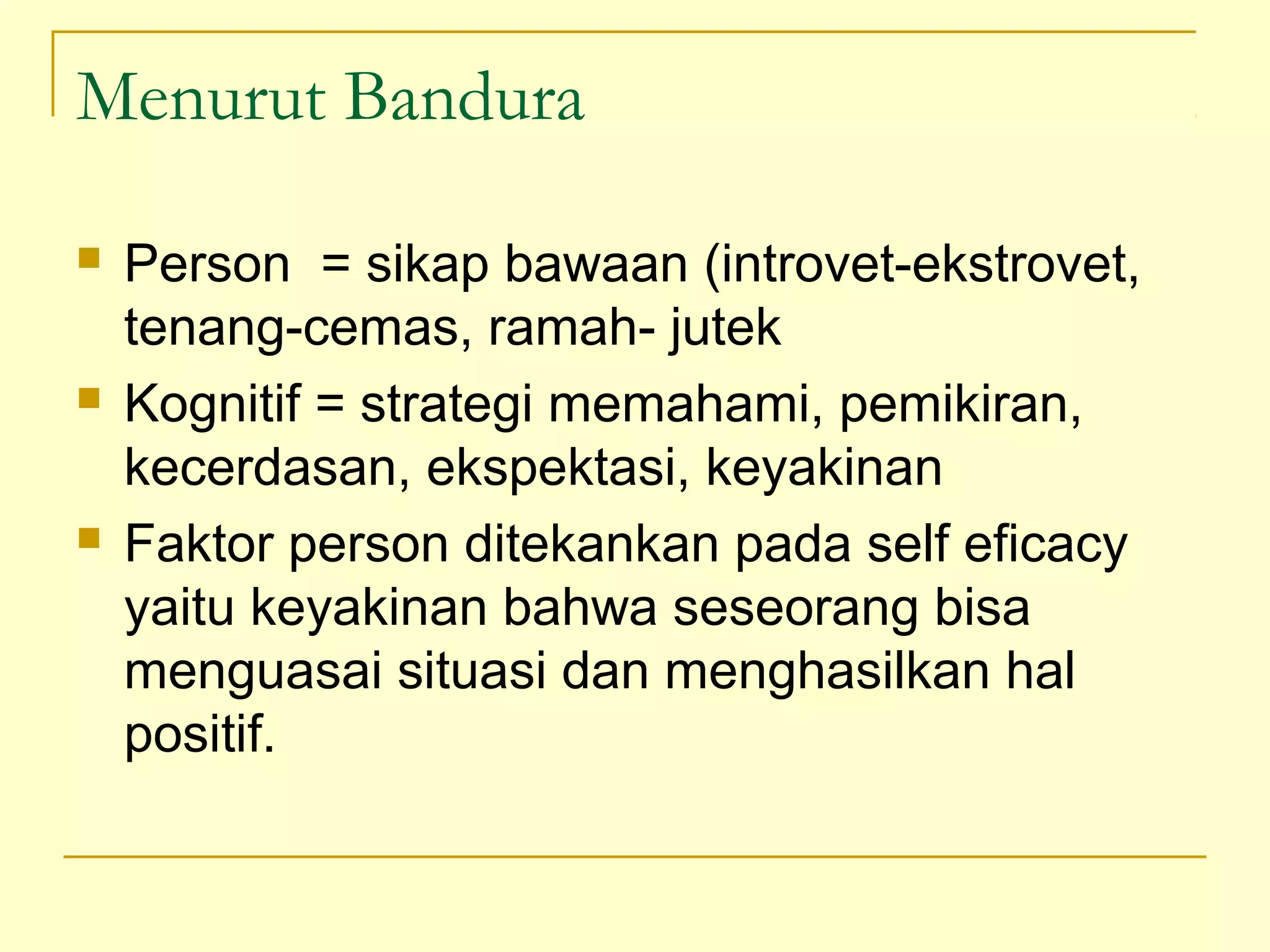 Menurut Bandura
 Person = sikap bawaan (introvet-ekstrovet,
tenang-cemas, ramah- jutek
 Kognitif = strategi memahami, pemikiran,
kecerdasan, ekspektasi, keyakinan
 Faktor person ditekankan pada self eficacy
yaitu keyakinan bahwa seseorang bisa
menguasai situasi dan menghasilkan hal
positif.
 