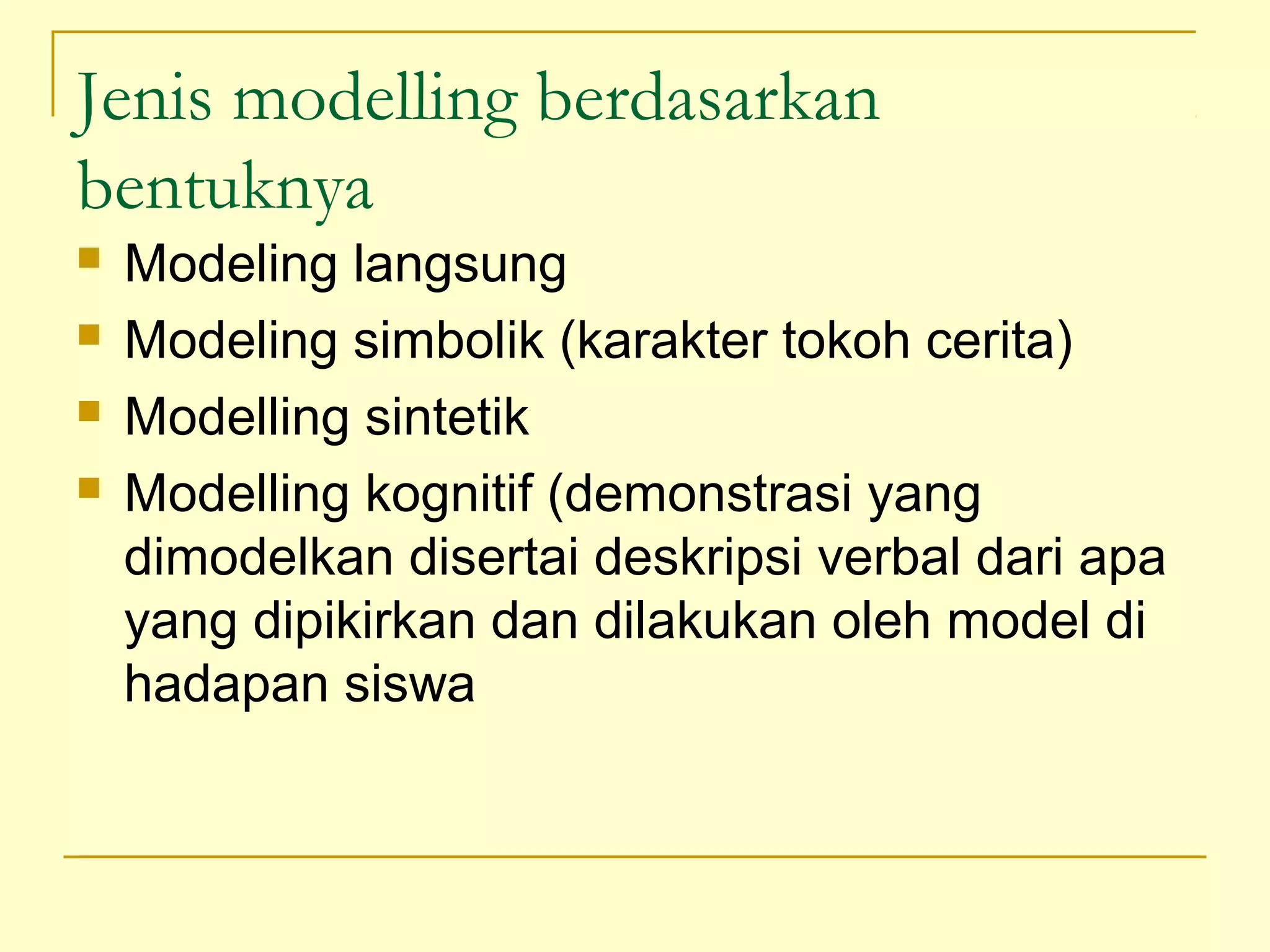 Jenis modelling berdasarkan
bentuknya
 Modeling langsung
 Modeling simbolik (karakter tokoh cerita)
 Modelling sintetik
 Modelling kognitif (demonstrasi yang
dimodelkan disertai deskripsi verbal dari apa
yang dipikirkan dan dilakukan oleh model di
hadapan siswa
 
