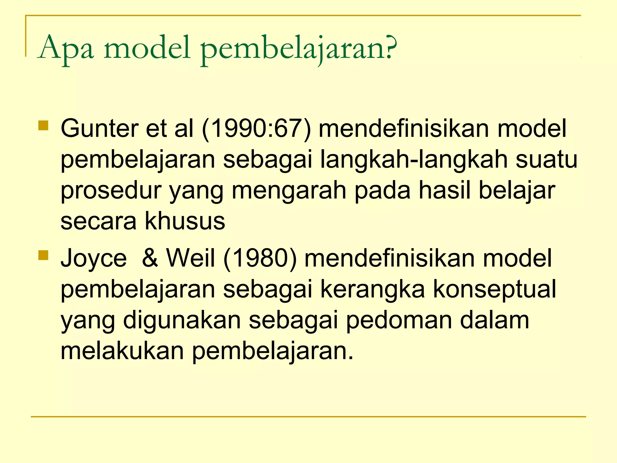 Apa model pembelajaran?
 Gunter et al (1990:67) mendefinisikan model
pembelajaran sebagai langkah-langkah suatu
prosedur yang mengarah pada hasil belajar
secara khusus
 Joyce & Weil (1980) mendefinisikan model
pembelajaran sebagai kerangka konseptual
yang digunakan sebagai pedoman dalam
melakukan pembelajaran.
 