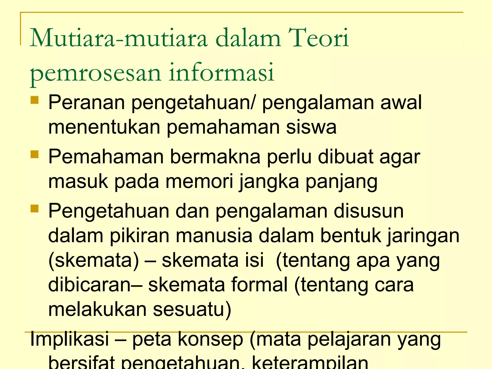 Mutiara-mutiara dalam Teori
pemrosesan informasi
 Peranan pengetahuan/ pengalaman awal
menentukan pemahaman siswa
 Pemahaman bermakna perlu dibuat agar
masuk pada memori jangka panjang
 Pengetahuan dan pengalaman disusun
dalam pikiran manusia dalam bentuk jaringan
(skemata) – skemata isi (tentang apa yang
dibicaran– skemata formal (tentang cara
melakukan sesuatu)
Implikasi – peta konsep (mata pelajaran yang
 