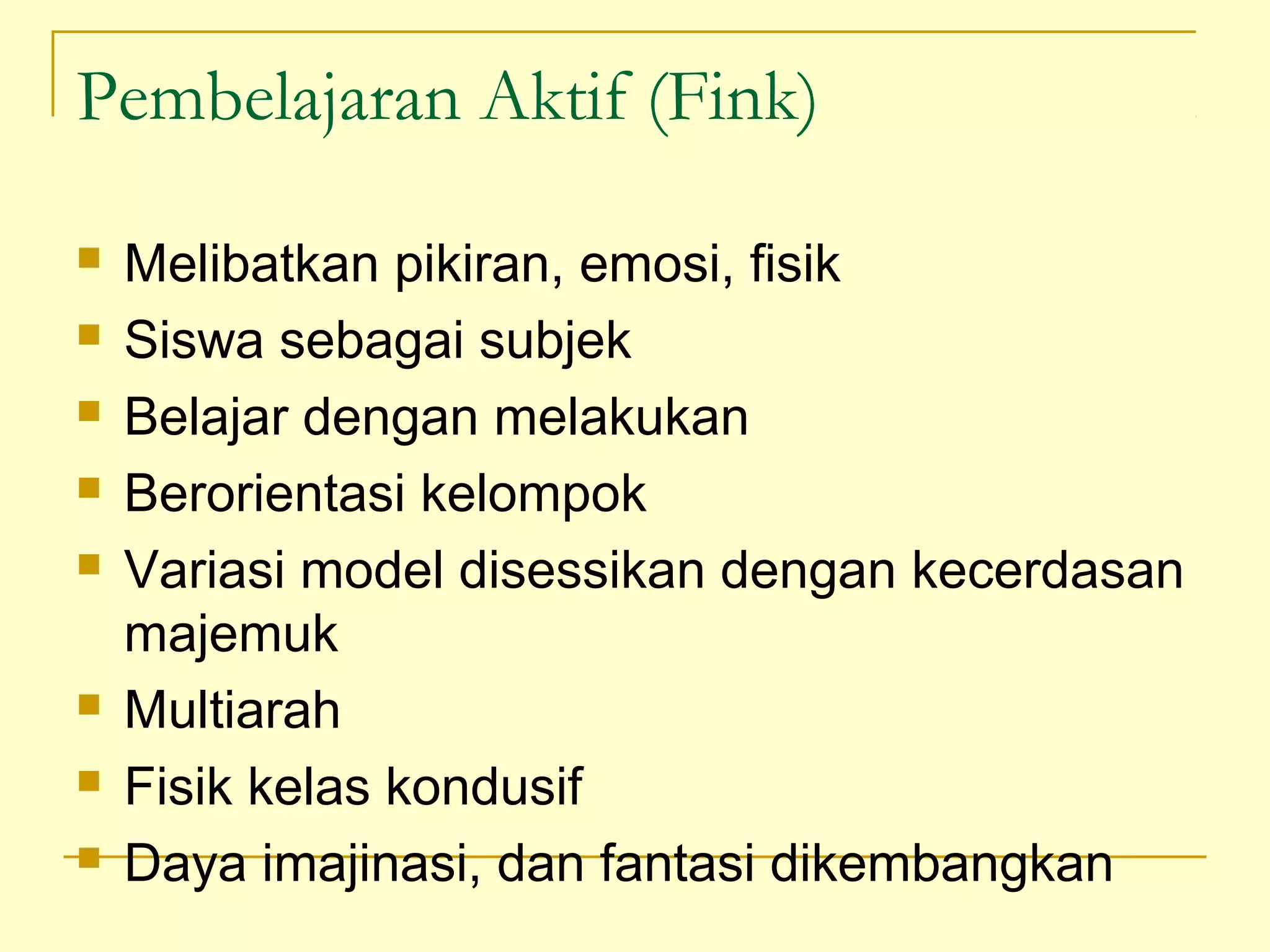 Pembelajaran Aktif (Fink)
 Melibatkan pikiran, emosi, fisik
 Siswa sebagai subjek
 Belajar dengan melakukan
 Berorientasi kelompok
 Variasi model disessikan dengan kecerdasan
majemuk
 Multiarah
 Fisik kelas kondusif
 Daya imajinasi, dan fantasi dikembangkan
 