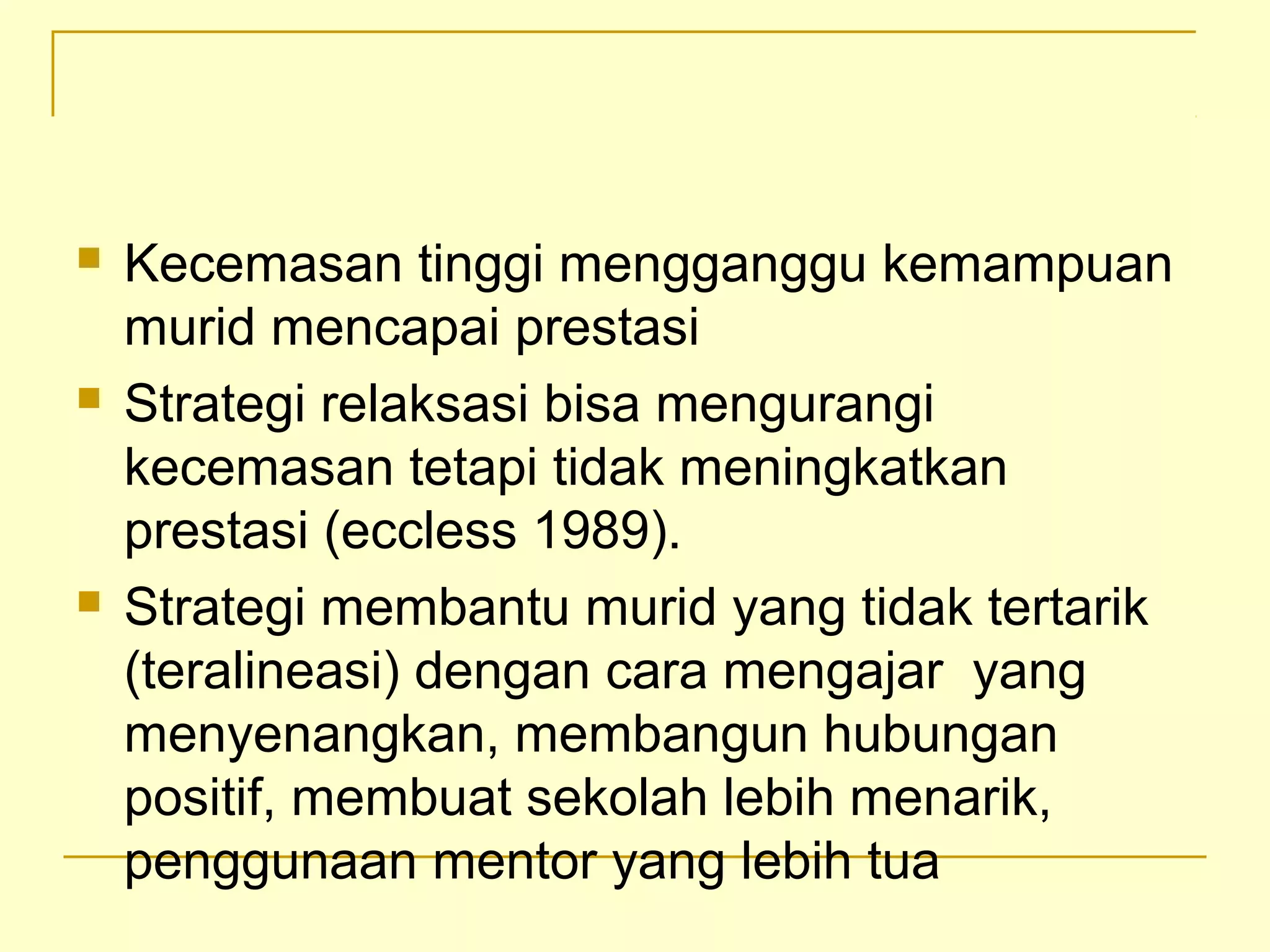  Kecemasan tinggi mengganggu kemampuan
murid mencapai prestasi
 Strategi relaksasi bisa mengurangi
kecemasan tetapi tidak meningkatkan
prestasi (eccless 1989).
 Strategi membantu murid yang tidak tertarik
(teralineasi) dengan cara mengajar yang
menyenangkan, membangun hubungan
positif, membuat sekolah lebih menarik,
penggunaan mentor yang lebih tua
 