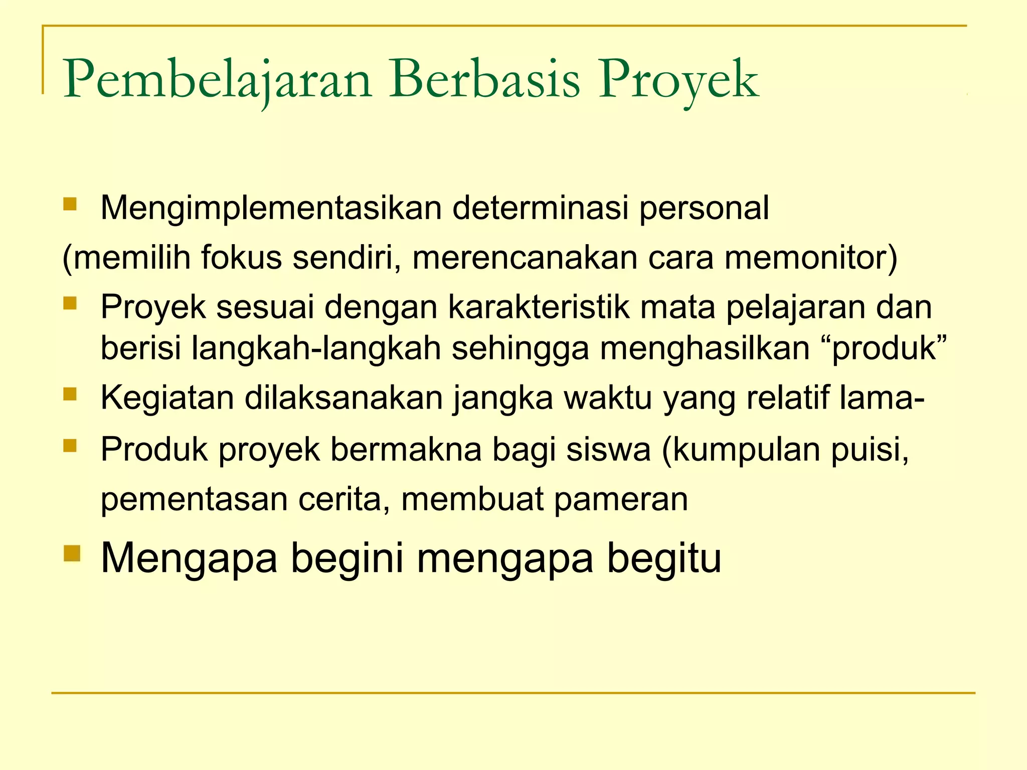Pembelajaran Berbasis Proyek
 Mengimplementasikan determinasi personal
(memilih fokus sendiri, merencanakan cara memonitor)
 Proyek sesuai dengan karakteristik mata pelajaran dan
berisi langkah-langkah sehingga menghasilkan “produk”
 Kegiatan dilaksanakan jangka waktu yang relatif lama-
 Produk proyek bermakna bagi siswa (kumpulan puisi,
pementasan cerita, membuat pameran
 Mengapa begini mengapa begitu
 