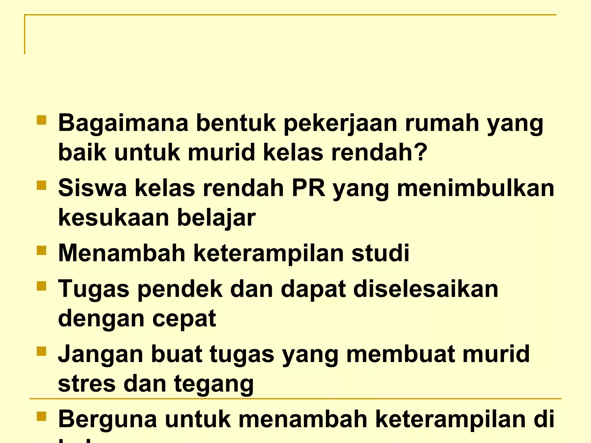  Bagaimana bentuk pekerjaan rumah yang
baik untuk murid kelas rendah?
 Siswa kelas rendah PR yang menimbulkan
kesukaan belajar
 Menambah keterampilan studi
 Tugas pendek dan dapat diselesaikan
dengan cepat
 Jangan buat tugas yang membuat murid
stres dan tegang
 Berguna untuk menambah keterampilan di
 