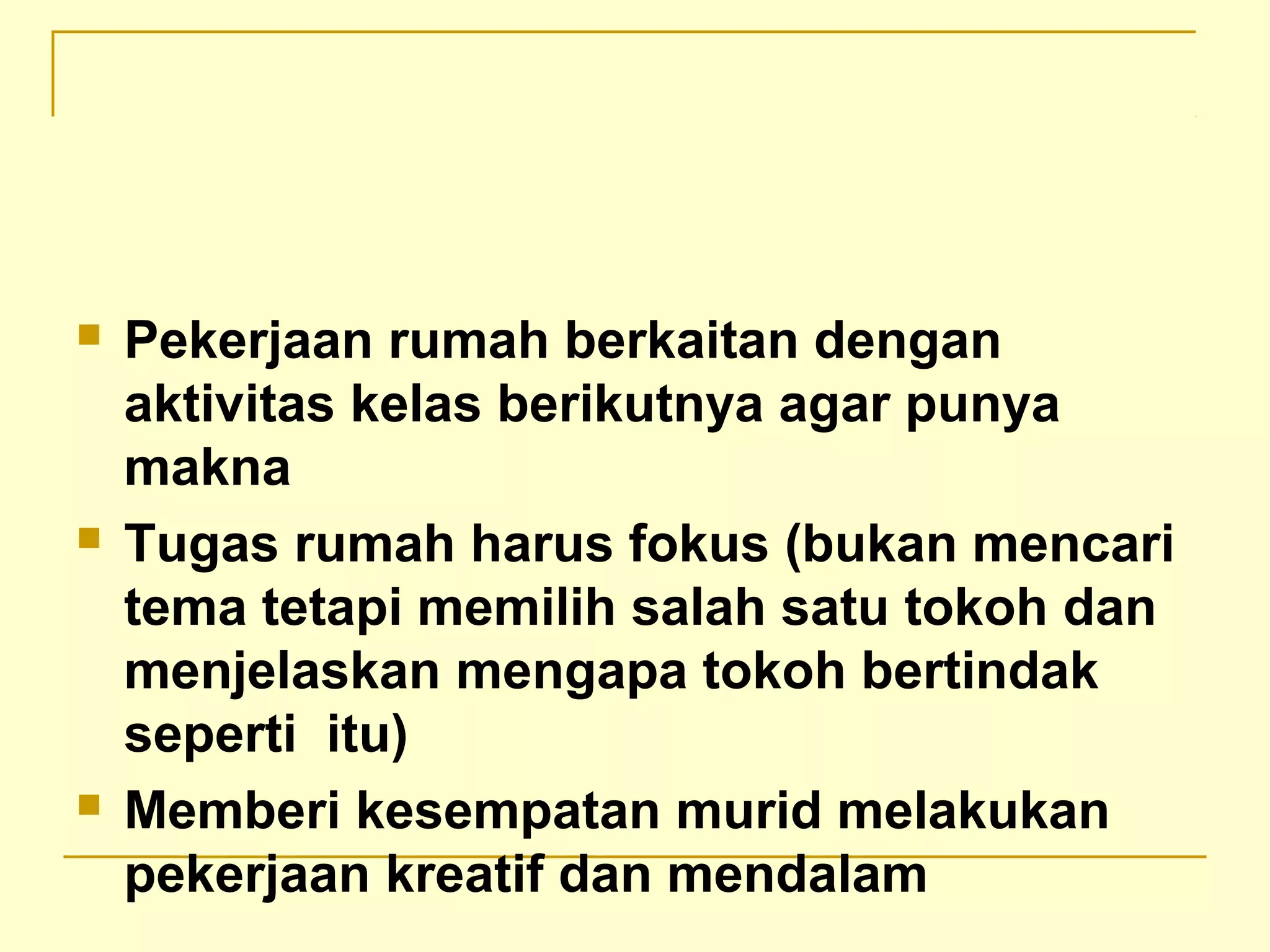  Pekerjaan rumah berkaitan dengan
aktivitas kelas berikutnya agar punya
makna
 Tugas rumah harus fokus (bukan mencari
tema tetapi memilih salah satu tokoh dan
menjelaskan mengapa tokoh bertindak
seperti itu)
 Memberi kesempatan murid melakukan
pekerjaan kreatif dan mendalam
 