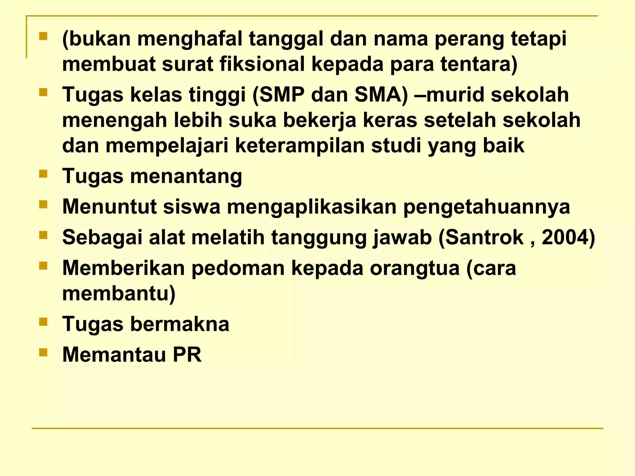  (bukan menghafal tanggal dan nama perang tetapi
membuat surat fiksional kepada para tentara)
 Tugas kelas tinggi (SMP dan SMA) –murid sekolah
menengah lebih suka bekerja keras setelah sekolah
dan mempelajari keterampilan studi yang baik
 Tugas menantang
 Menuntut siswa mengaplikasikan pengetahuannya
 Sebagai alat melatih tanggung jawab (Santrok , 2004)
 Memberikan pedoman kepada orangtua (cara
membantu)
 Tugas bermakna
 Memantau PR
 