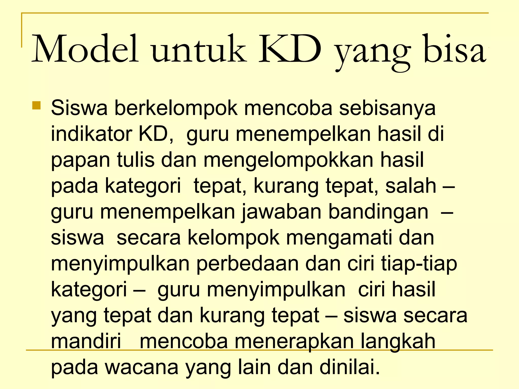 Model untuk KD yang bisa
 Siswa berkelompok mencoba sebisanya
indikator KD, guru menempelkan hasil di
papan tulis dan mengelompokkan hasil
pada kategori tepat, kurang tepat, salah –
guru menempelkan jawaban bandingan –
siswa secara kelompok mengamati dan
menyimpulkan perbedaan dan ciri tiap-tiap
kategori – guru menyimpulkan ciri hasil
yang tepat dan kurang tepat – siswa secara
mandiri mencoba menerapkan langkah
pada wacana yang lain dan dinilai.
 
