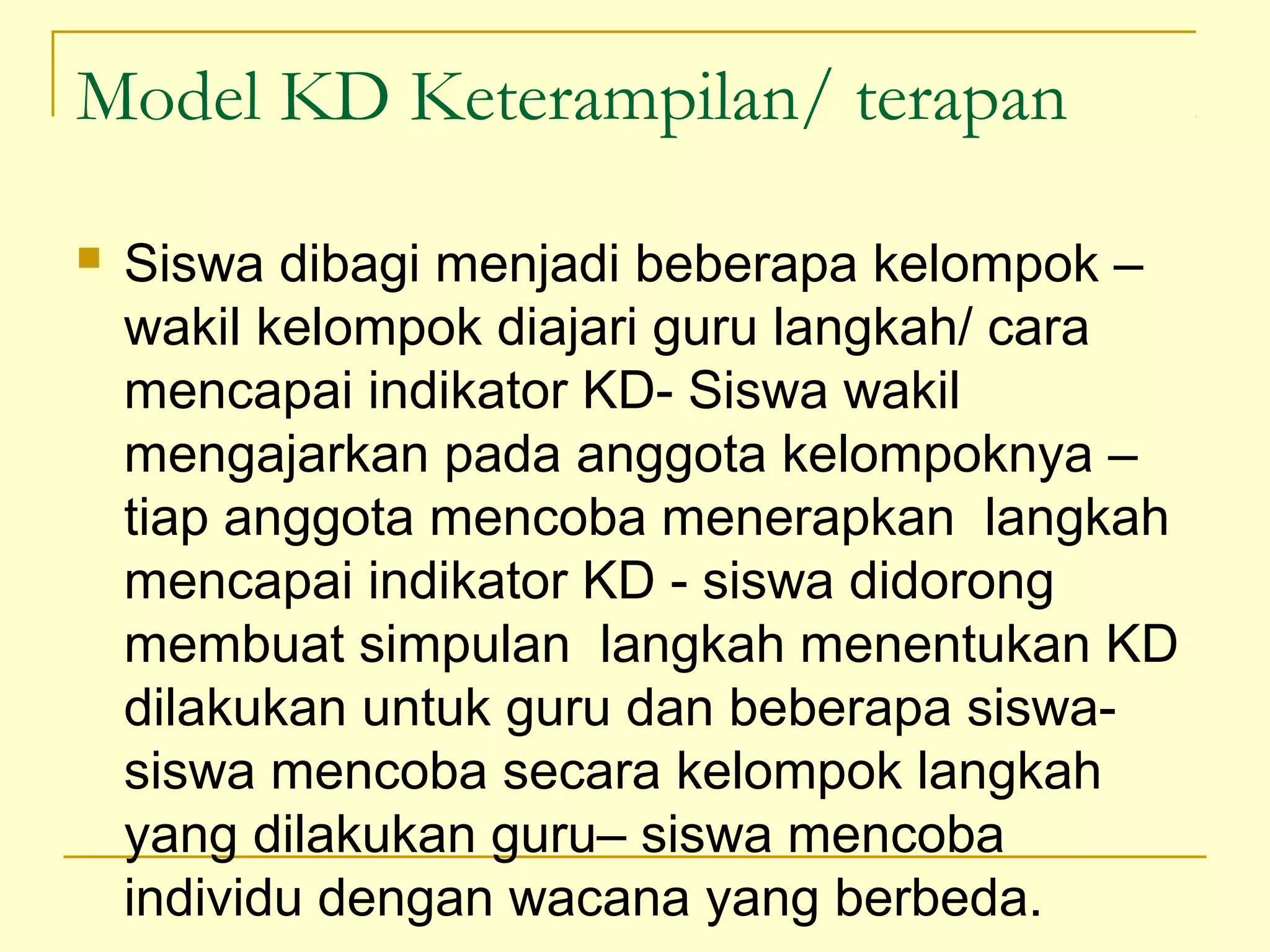 Model KD Keterampilan/ terapan
 Siswa dibagi menjadi beberapa kelompok –
wakil kelompok diajari guru langkah/ cara
mencapai indikator KD- Siswa wakil
mengajarkan pada anggota kelompoknya –
tiap anggota mencoba menerapkan langkah
mencapai indikator KD - siswa didorong
membuat simpulan langkah menentukan KD
dilakukan untuk guru dan beberapa siswa-
siswa mencoba secara kelompok langkah
yang dilakukan guru– siswa mencoba
individu dengan wacana yang berbeda.
 