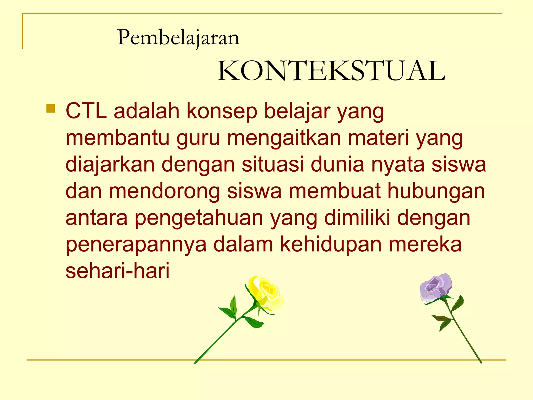 Pembelajaran
KONTEKSTUAL
 CTL adalah konsep belajar yang
membantu guru mengaitkan materi yang
diajarkan dengan situasi dunia nyata siswa
dan mendorong siswa membuat hubungan
antara pengetahuan yang dimiliki dengan
penerapannya dalam kehidupan mereka
sehari-hari
 
