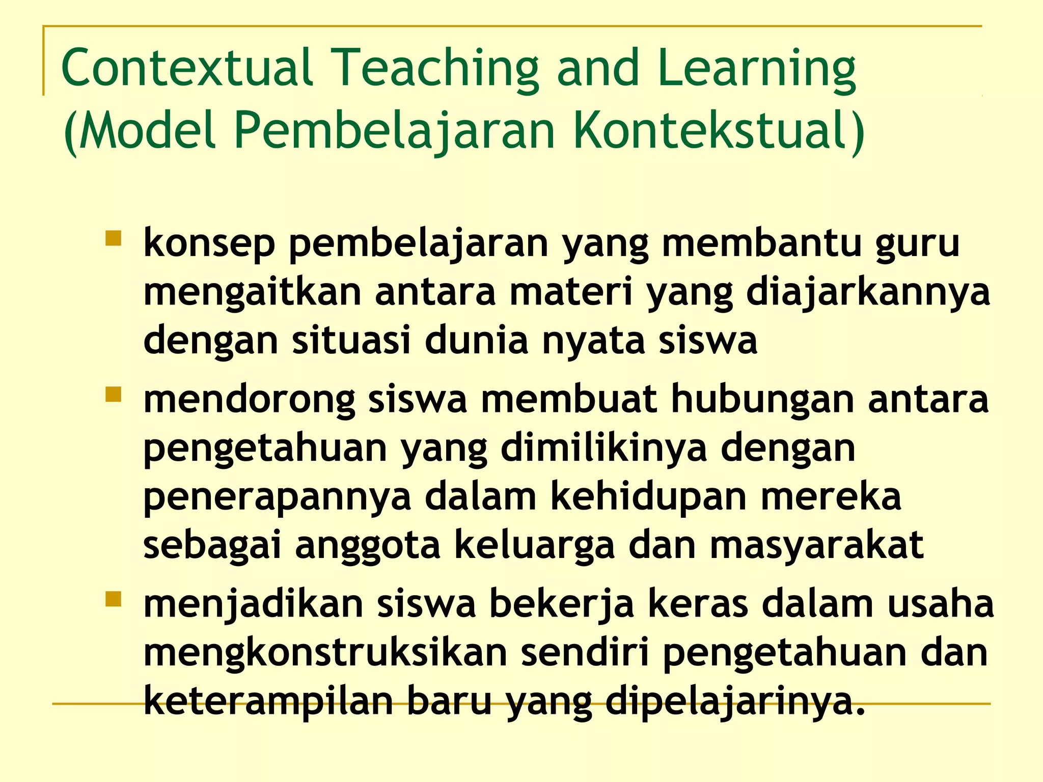 Contextual Teaching and Learning
(Model Pembelajaran Kontekstual)
 konsep pembelajaran yang membantu guru
mengaitkan antara materi yang diajarkannya
dengan situasi dunia nyata siswa
 mendorong siswa membuat hubungan antara
pengetahuan yang dimilikinya dengan
penerapannya dalam kehidupan mereka
sebagai anggota keluarga dan masyarakat
 menjadikan siswa bekerja keras dalam usaha
mengkonstruksikan sendiri pengetahuan dan
keterampilan baru yang dipelajarinya.
 