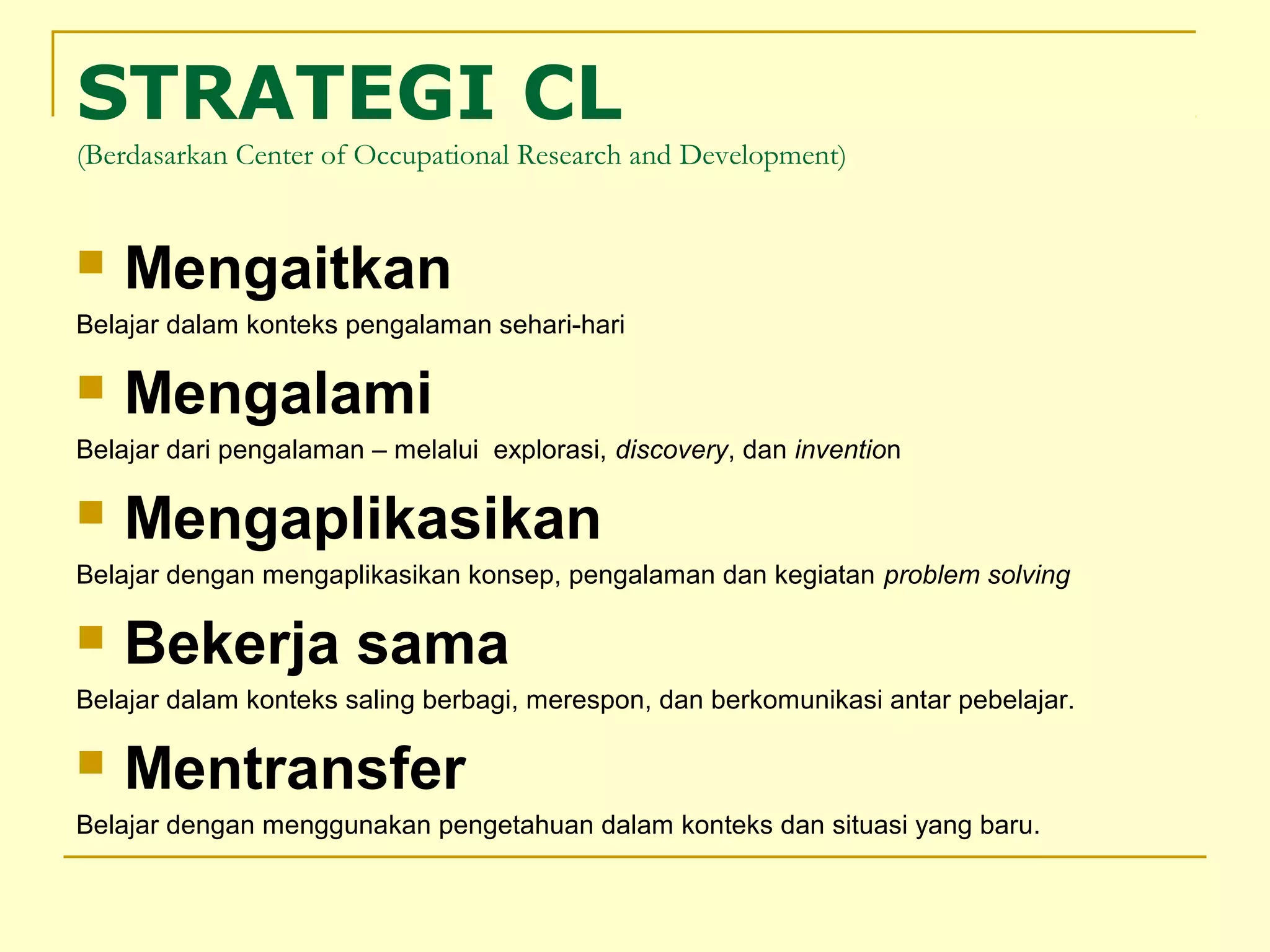 STRATEGI CL
(Berdasarkan Center of Occupational Research and Development)
 Mengaitkan
Belajar dalam konteks pengalaman sehari-hari
 Mengalami
Belajar dari pengalaman – melalui explorasi, discovery, dan invention
 Mengaplikasikan
Belajar dengan mengaplikasikan konsep, pengalaman dan kegiatan problem solving
 Bekerja sama
Belajar dalam konteks saling berbagi, merespon, dan berkomunikasi antar pebelajar.
 Mentransfer
Belajar dengan menggunakan pengetahuan dalam konteks dan situasi yang baru.
 