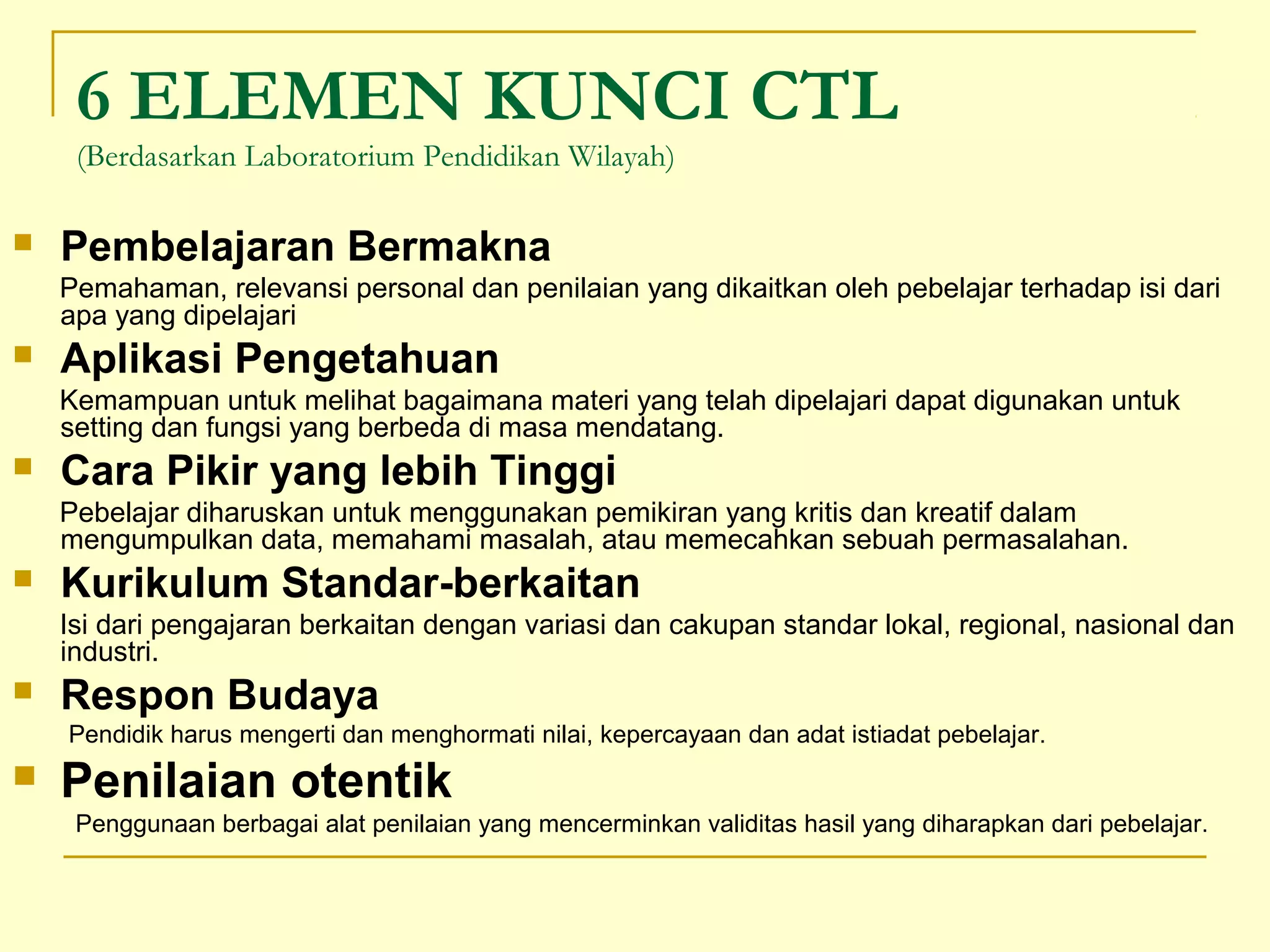 6 ELEMEN KUNCI CTL
(Berdasarkan Laboratorium Pendidikan Wilayah)
 Pembelajaran Bermakna
Pemahaman, relevansi personal dan penilaian yang dikaitkan oleh pebelajar terhadap isi dari
apa yang dipelajari
 Aplikasi Pengetahuan
Kemampuan untuk melihat bagaimana materi yang telah dipelajari dapat digunakan untuk
setting dan fungsi yang berbeda di masa mendatang.
 Cara Pikir yang lebih Tinggi
Pebelajar diharuskan untuk menggunakan pemikiran yang kritis dan kreatif dalam
mengumpulkan data, memahami masalah, atau memecahkan sebuah permasalahan.
 Kurikulum Standar-berkaitan
Isi dari pengajaran berkaitan dengan variasi dan cakupan standar lokal, regional, nasional dan
industri.
 Respon Budaya
Pendidik harus mengerti dan menghormati nilai, kepercayaan dan adat istiadat pebelajar.
 Penilaian otentik
Penggunaan berbagai alat penilaian yang mencerminkan validitas hasil yang diharapkan dari pebelajar.
 