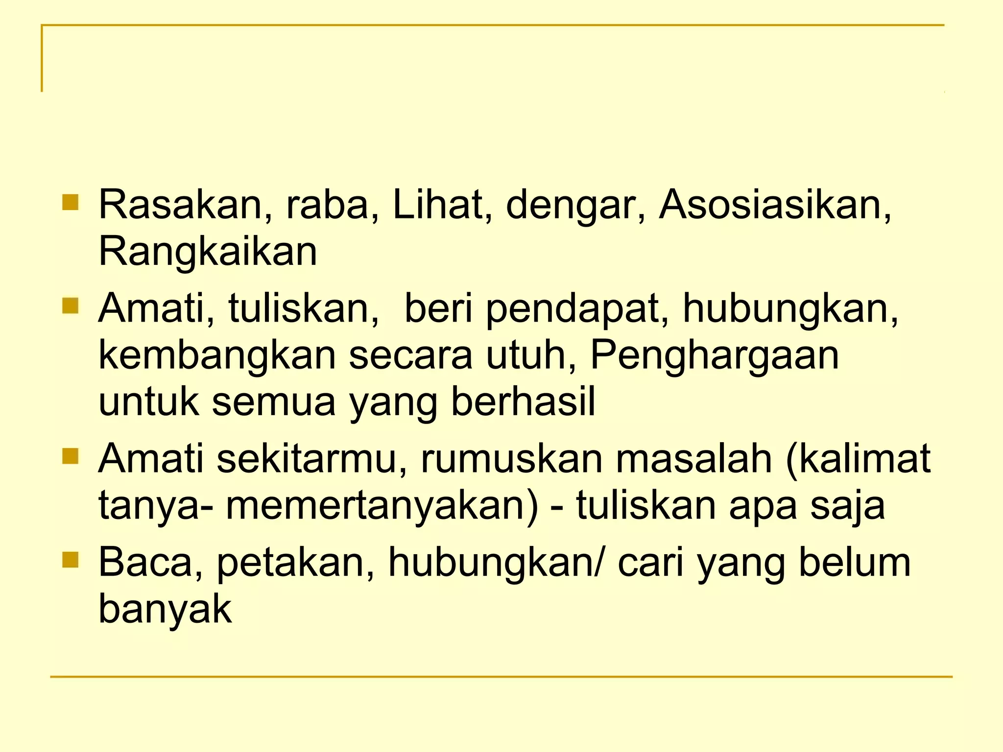  Rasakan, raba, Lihat, dengar, Asosiasikan,
Rangkaikan
 Amati, tuliskan, beri pendapat, hubungkan,
kembangkan secara utuh, Penghargaan
untuk semua yang berhasil
 Amati sekitarmu, rumuskan masalah (kalimat
tanya- memertanyakan) - tuliskan apa saja
 Baca, petakan, hubungkan/ cari yang belum
banyak
 