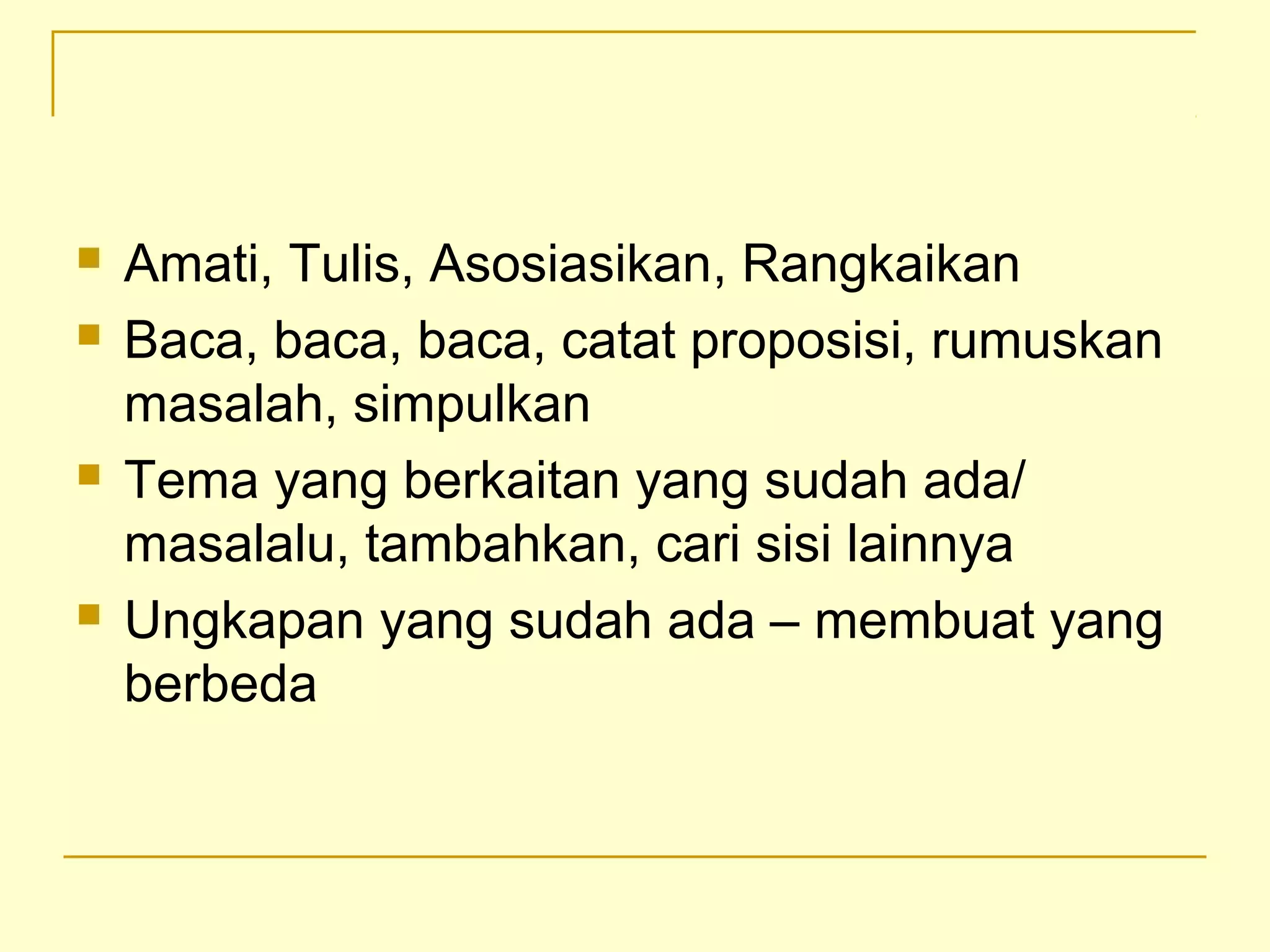  Amati, Tulis, Asosiasikan, Rangkaikan
 Baca, baca, baca, catat proposisi, rumuskan
masalah, simpulkan
 Tema yang berkaitan yang sudah ada/
masalalu, tambahkan, cari sisi lainnya
 Ungkapan yang sudah ada – membuat yang
berbeda
 
