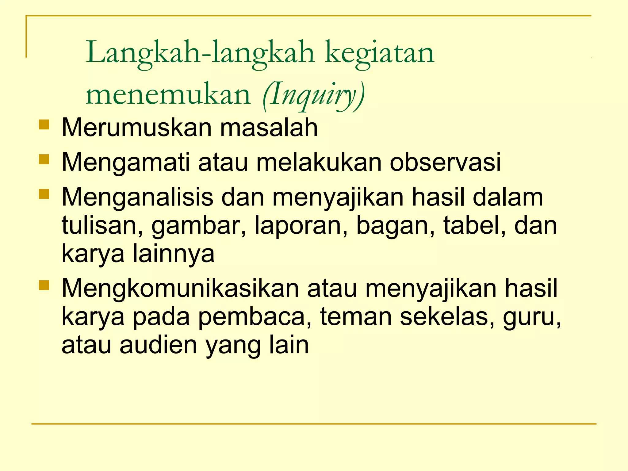 Langkah-langkah kegiatan
menemukan (Inquiry)
 Merumuskan masalah
 Mengamati atau melakukan observasi
 Menganalisis dan menyajikan hasil dalam
tulisan, gambar, laporan, bagan, tabel, dan
karya lainnya
 Mengkomunikasikan atau menyajikan hasil
karya pada pembaca, teman sekelas, guru,
atau audien yang lain
 