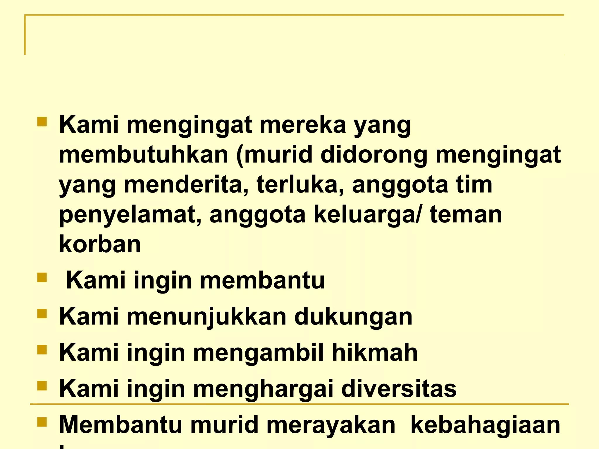  Kami mengingat mereka yang
membutuhkan (murid didorong mengingat
yang menderita, terluka, anggota tim
penyelamat, anggota keluarga/ teman
korban
 Kami ingin membantu
 Kami menunjukkan dukungan
 Kami ingin mengambil hikmah
 Kami ingin menghargai diversitas
 Membantu murid merayakan kebahagiaan
 