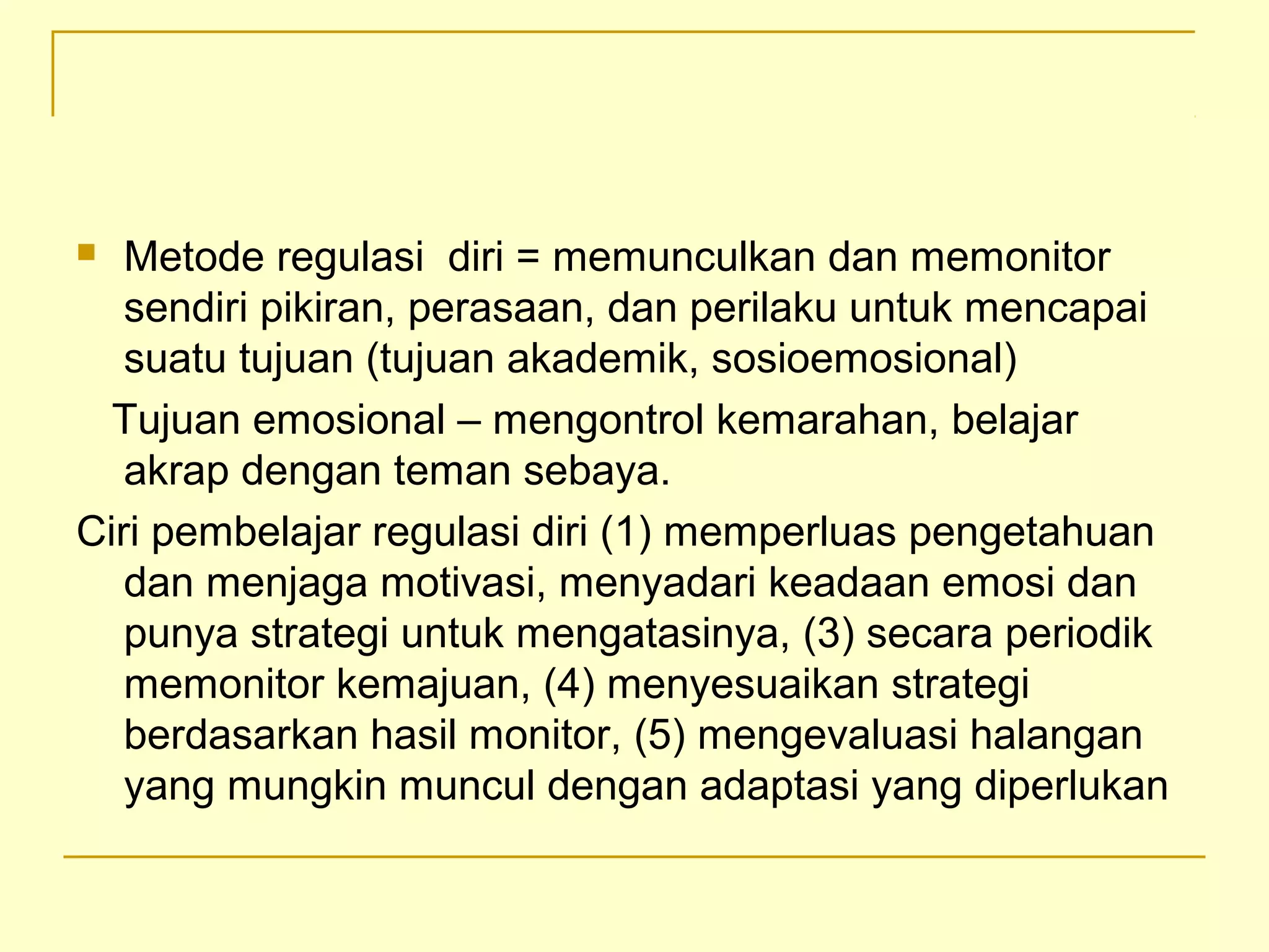  Metode regulasi diri = memunculkan dan memonitor
sendiri pikiran, perasaan, dan perilaku untuk mencapai
suatu tujuan (tujuan akademik, sosioemosional)
Tujuan emosional – mengontrol kemarahan, belajar
akrap dengan teman sebaya.
Ciri pembelajar regulasi diri (1) memperluas pengetahuan
dan menjaga motivasi, menyadari keadaan emosi dan
punya strategi untuk mengatasinya, (3) secara periodik
memonitor kemajuan, (4) menyesuaikan strategi
berdasarkan hasil monitor, (5) mengevaluasi halangan
yang mungkin muncul dengan adaptasi yang diperlukan
 