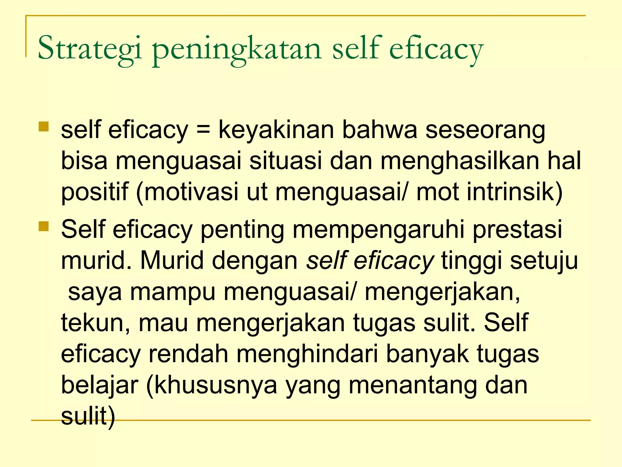 Strategi peningkatan self eficacy
 self eficacy = keyakinan bahwa seseorang
bisa menguasai situasi dan menghasilkan hal
positif (motivasi ut menguasai/ mot intrinsik)
 Self eficacy penting mempengaruhi prestasi
murid. Murid dengan self eficacy tinggi setuju
saya mampu menguasai/ mengerjakan,
tekun, mau mengerjakan tugas sulit. Self
eficacy rendah menghindari banyak tugas
belajar (khususnya yang menantang dan
sulit)
 