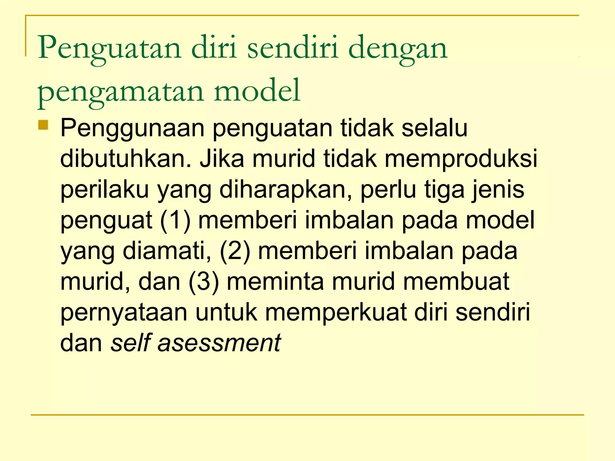 Penguatan diri sendiri dengan
pengamatan model
 Penggunaan penguatan tidak selalu
dibutuhkan. Jika murid tidak memproduksi
perilaku yang diharapkan, perlu tiga jenis
penguat (1) memberi imbalan pada model
yang diamati, (2) memberi imbalan pada
murid, dan (3) meminta murid membuat
pernyataan untuk memperkuat diri sendiri
dan self asessment
 