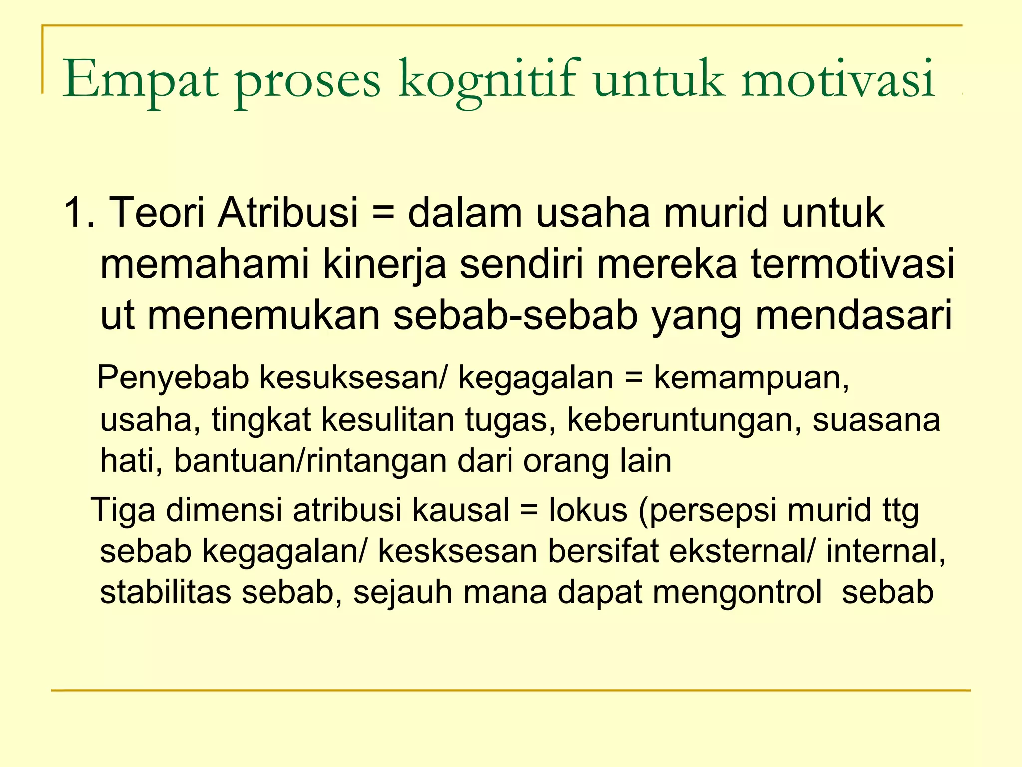 Empat proses kognitif untuk motivasi
1. Teori Atribusi = dalam usaha murid untuk
memahami kinerja sendiri mereka termotivasi
ut menemukan sebab-sebab yang mendasari
Penyebab kesuksesan/ kegagalan = kemampuan,
usaha, tingkat kesulitan tugas, keberuntungan, suasana
hati, bantuan/rintangan dari orang lain
Tiga dimensi atribusi kausal = lokus (persepsi murid ttg
sebab kegagalan/ kesksesan bersifat eksternal/ internal,
stabilitas sebab, sejauh mana dapat mengontrol sebab
 