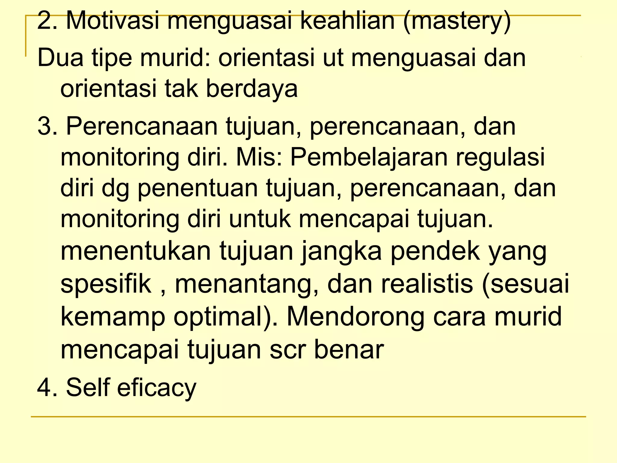 2. Motivasi menguasai keahlian (mastery)
Dua tipe murid: orientasi ut menguasai dan
orientasi tak berdaya
3. Perencanaan tujuan, perencanaan, dan
monitoring diri. Mis: Pembelajaran regulasi
diri dg penentuan tujuan, perencanaan, dan
monitoring diri untuk mencapai tujuan.
menentukan tujuan jangka pendek yang
spesifik , menantang, dan realistis (sesuai
kemamp optimal). Mendorong cara murid
mencapai tujuan scr benar
4. Self eficacy
 