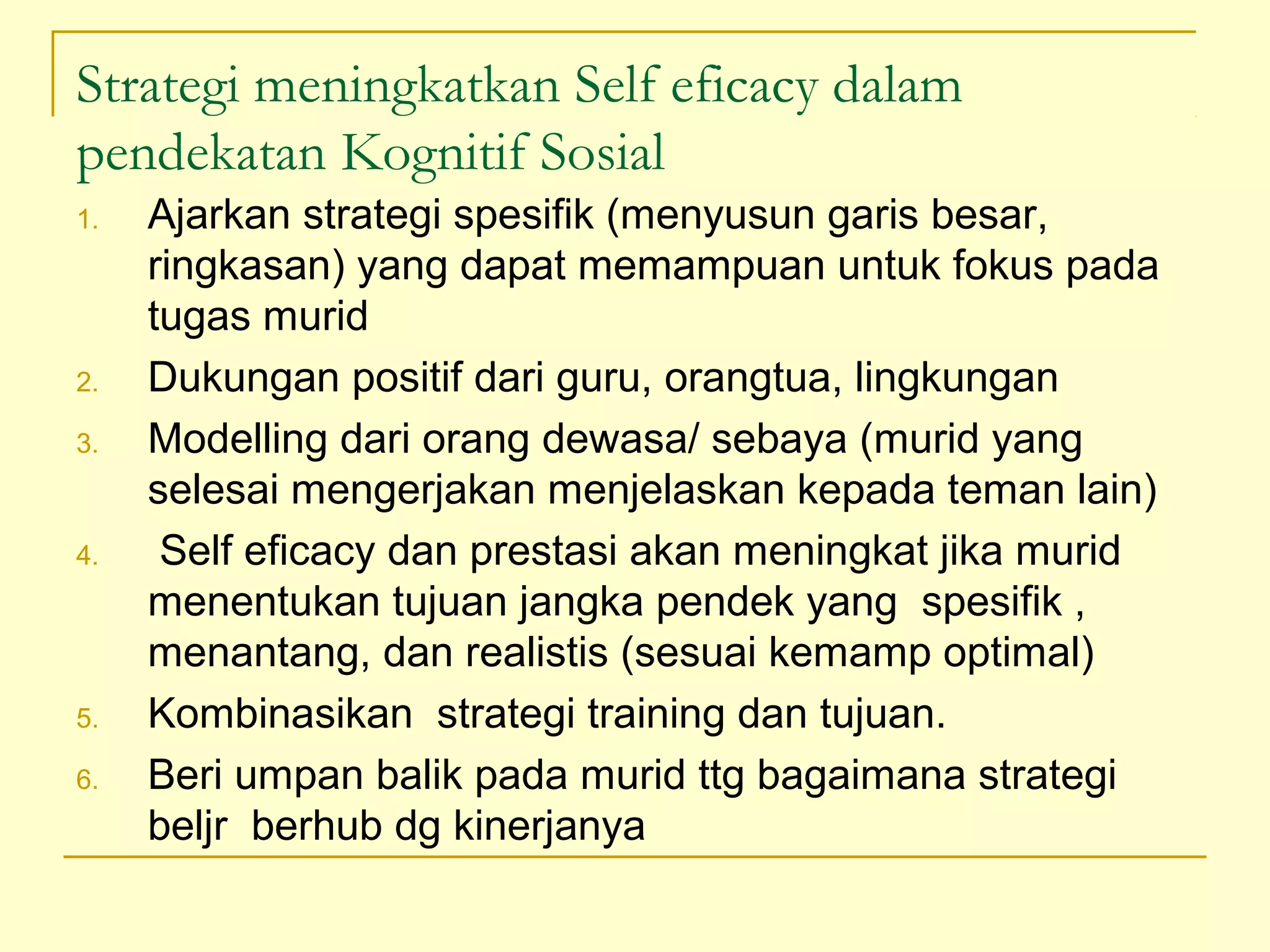 Strategi meningkatkan Self eficacy dalam
pendekatan Kognitif Sosial
1. Ajarkan strategi spesifik (menyusun garis besar,
ringkasan) yang dapat memampuan untuk fokus pada
tugas murid
2. Dukungan positif dari guru, orangtua, lingkungan
3. Modelling dari orang dewasa/ sebaya (murid yang
selesai mengerjakan menjelaskan kepada teman lain)
4. Self eficacy dan prestasi akan meningkat jika murid
menentukan tujuan jangka pendek yang spesifik ,
menantang, dan realistis (sesuai kemamp optimal)
5. Kombinasikan strategi training dan tujuan.
6. Beri umpan balik pada murid ttg bagaimana strategi
beljr berhub dg kinerjanya
 