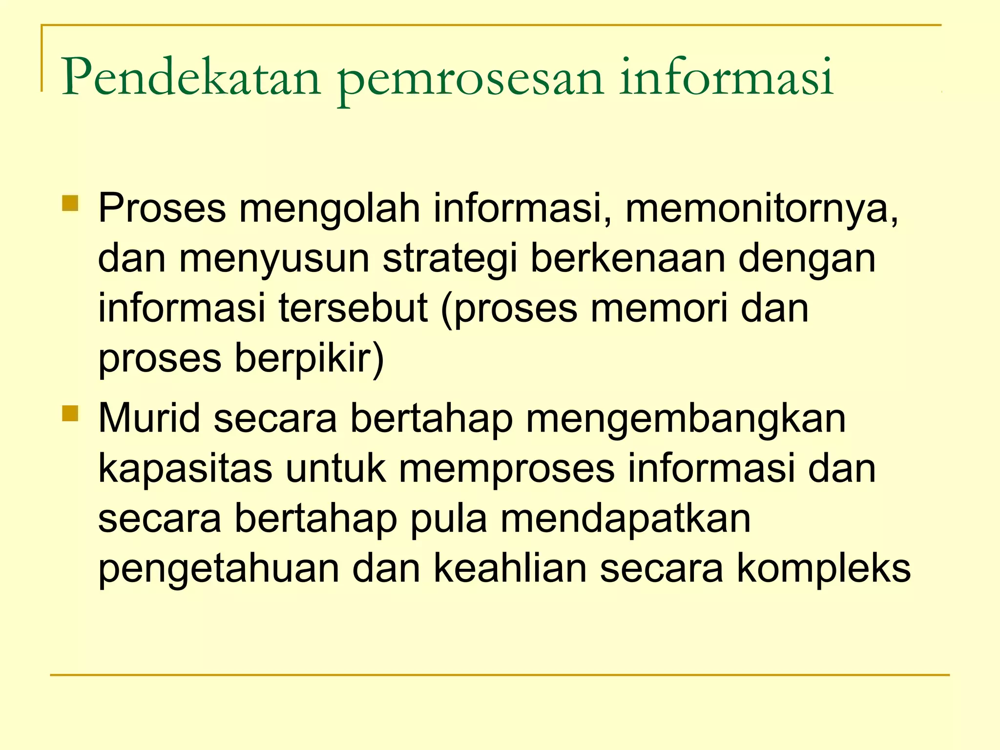 Pendekatan pemrosesan informasi
 Proses mengolah informasi, memonitornya,
dan menyusun strategi berkenaan dengan
informasi tersebut (proses memori dan
proses berpikir)
 Murid secara bertahap mengembangkan
kapasitas untuk memproses informasi dan
secara bertahap pula mendapatkan
pengetahuan dan keahlian secara kompleks
 