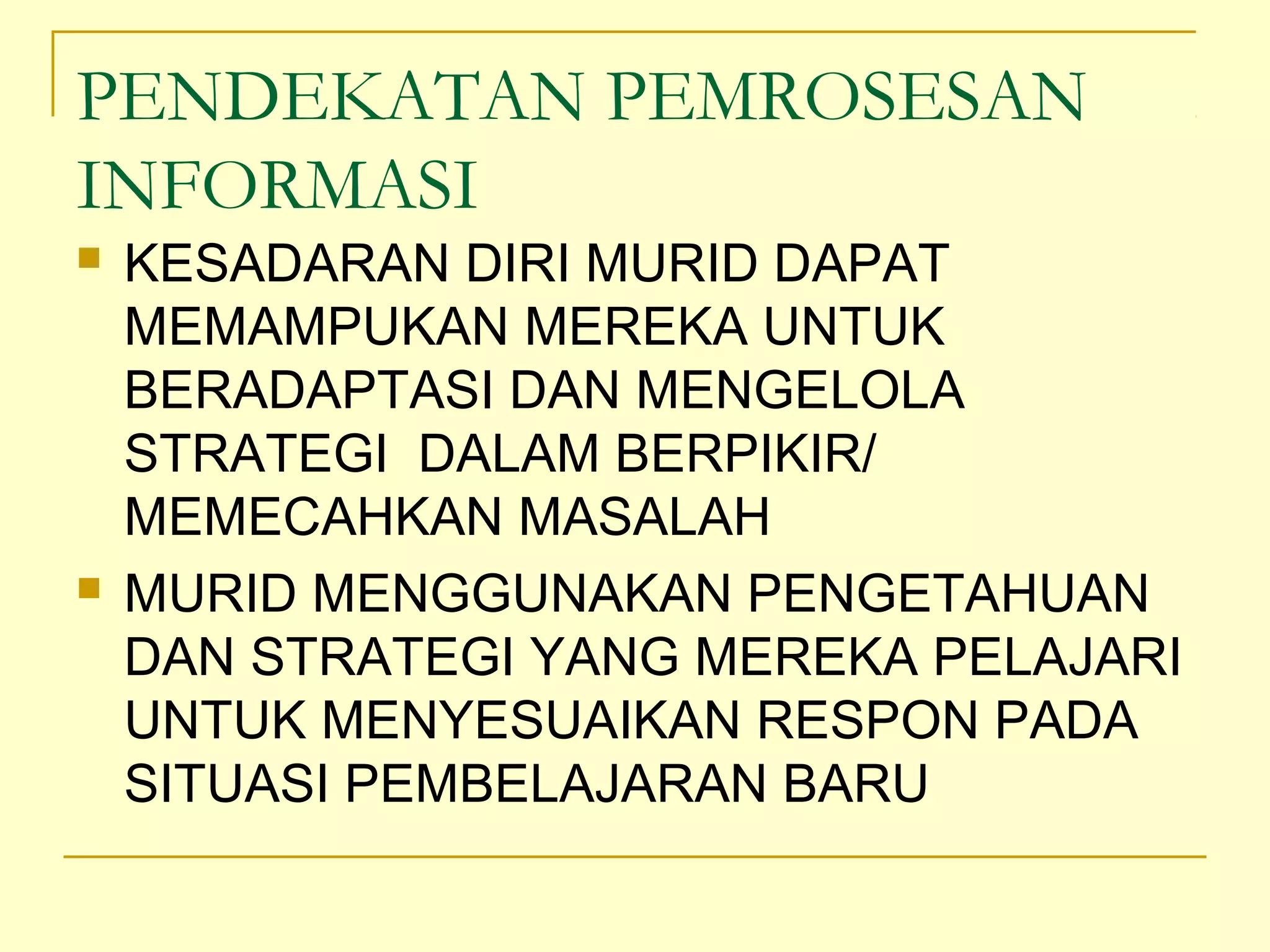 PENDEKATAN PEMROSESAN
INFORMASI
 KESADARAN DIRI MURID DAPAT
MEMAMPUKAN MEREKA UNTUK
BERADAPTASI DAN MENGELOLA
STRATEGI DALAM BERPIKIR/
MEMECAHKAN MASALAH
 MURID MENGGUNAKAN PENGETAHUAN
DAN STRATEGI YANG MEREKA PELAJARI
UNTUK MENYESUAIKAN RESPON PADA
SITUASI PEMBELAJARAN BARU
 