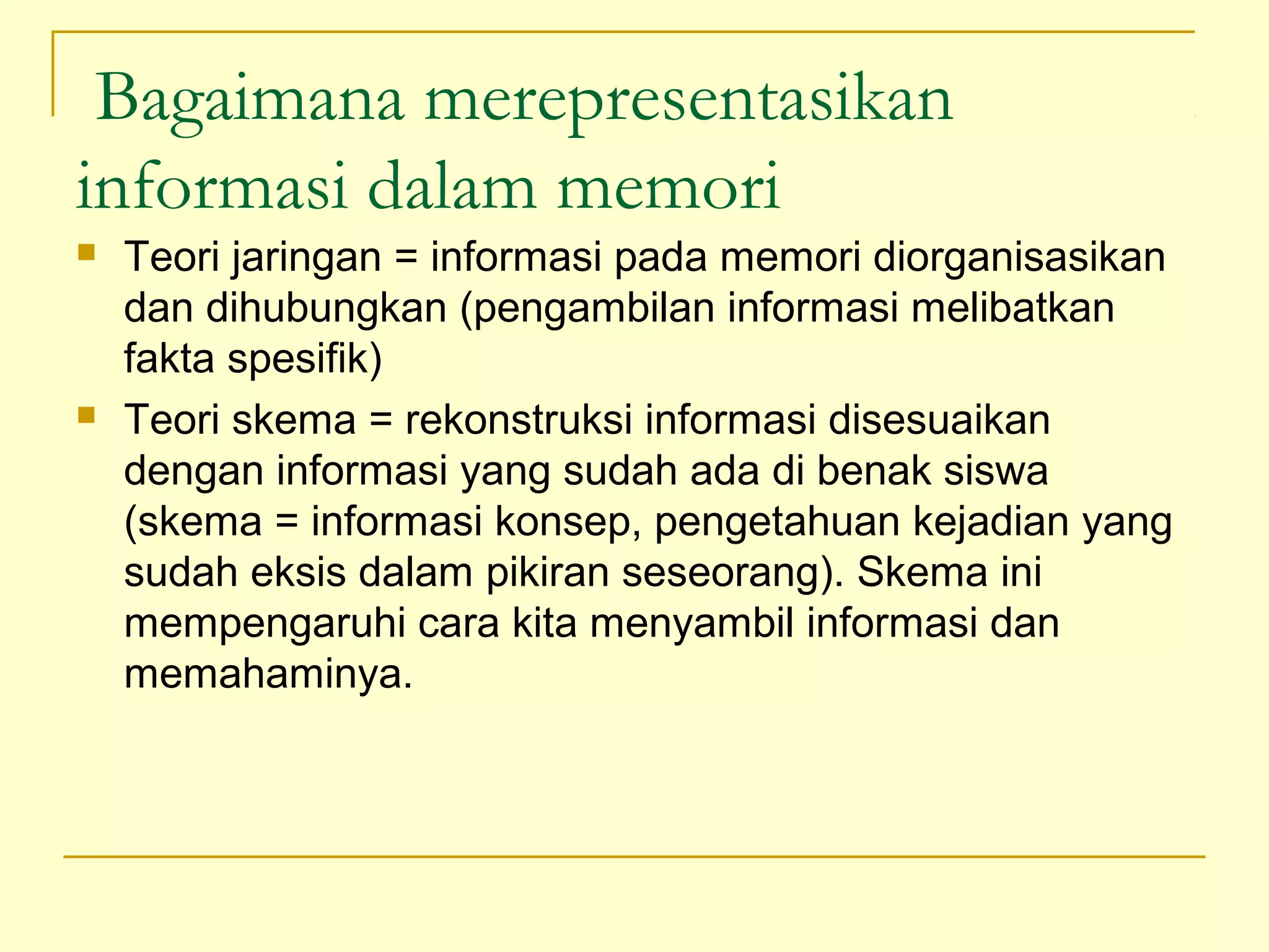 Bagaimana merepresentasikan
informasi dalam memori
 Teori jaringan = informasi pada memori diorganisasikan
dan dihubungkan (pengambilan informasi melibatkan
fakta spesifik)
 Teori skema = rekonstruksi informasi disesuaikan
dengan informasi yang sudah ada di benak siswa
(skema = informasi konsep, pengetahuan kejadian yang
sudah eksis dalam pikiran seseorang). Skema ini
mempengaruhi cara kita menyambil informasi dan
memahaminya.
 