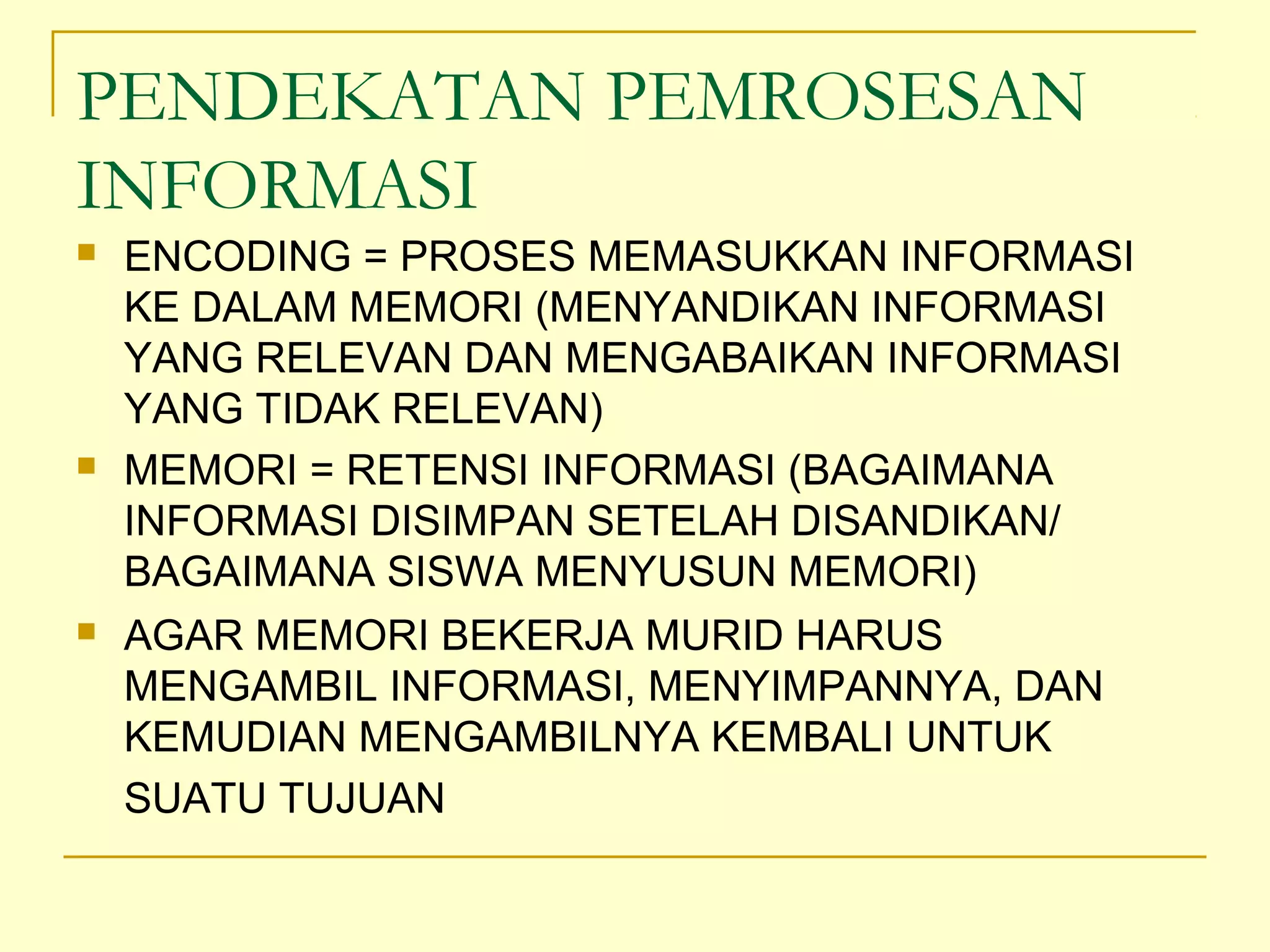 PENDEKATAN PEMROSESAN
INFORMASI
 ENCODING = PROSES MEMASUKKAN INFORMASI
KE DALAM MEMORI (MENYANDIKAN INFORMASI
YANG RELEVAN DAN MENGABAIKAN INFORMASI
YANG TIDAK RELEVAN)
 MEMORI = RETENSI INFORMASI (BAGAIMANA
INFORMASI DISIMPAN SETELAH DISANDIKAN/
BAGAIMANA SISWA MENYUSUN MEMORI)
 AGAR MEMORI BEKERJA MURID HARUS
MENGAMBIL INFORMASI, MENYIMPANNYA, DAN
KEMUDIAN MENGAMBILNYA KEMBALI UNTUK
SUATU TUJUAN
 