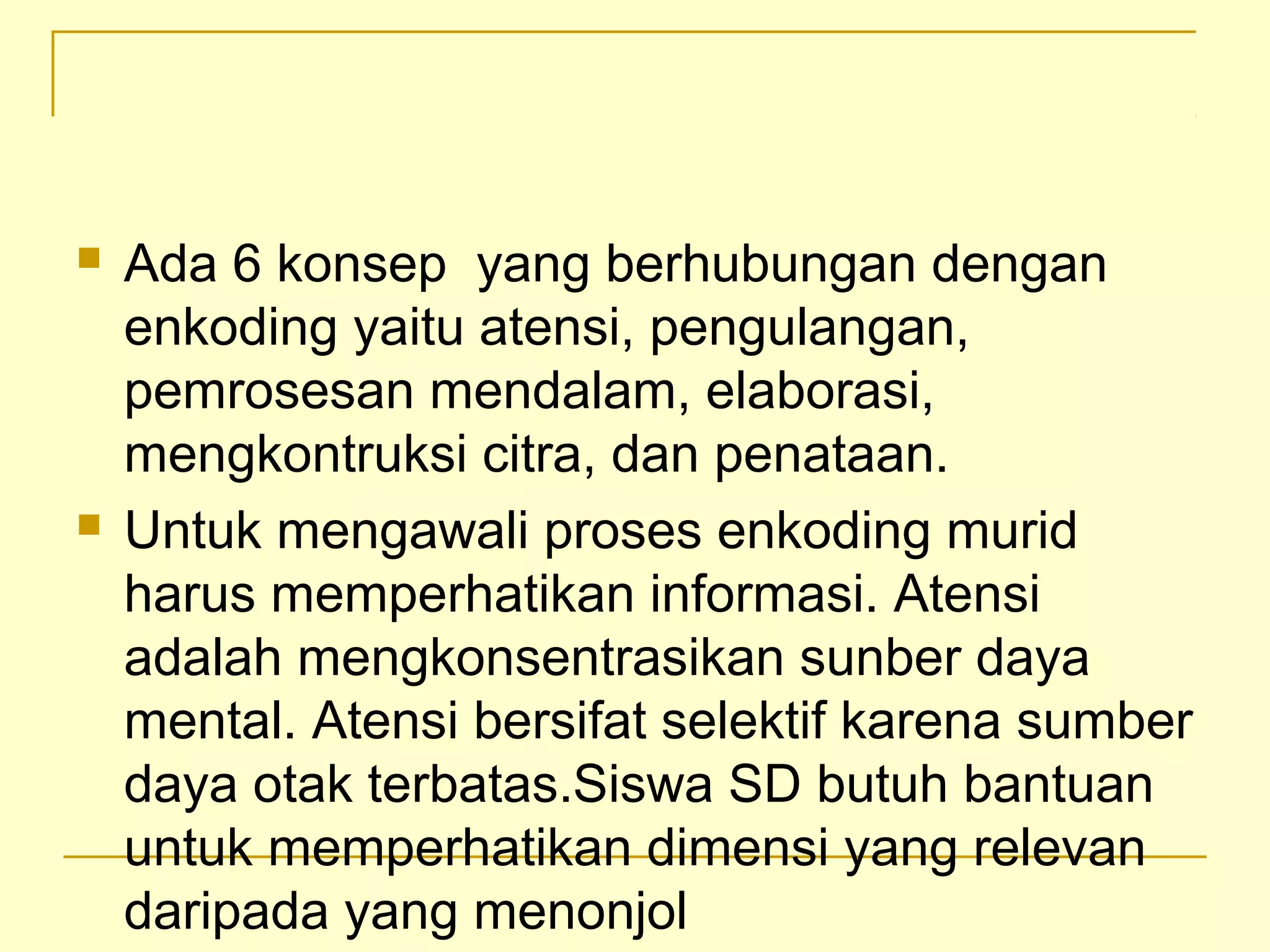  Ada 6 konsep yang berhubungan dengan
enkoding yaitu atensi, pengulangan,
pemrosesan mendalam, elaborasi,
mengkontruksi citra, dan penataan.
 Untuk mengawali proses enkoding murid
harus memperhatikan informasi. Atensi
adalah mengkonsentrasikan sunber daya
mental. Atensi bersifat selektif karena sumber
daya otak terbatas.Siswa SD butuh bantuan
untuk memperhatikan dimensi yang relevan
daripada yang menonjol
 