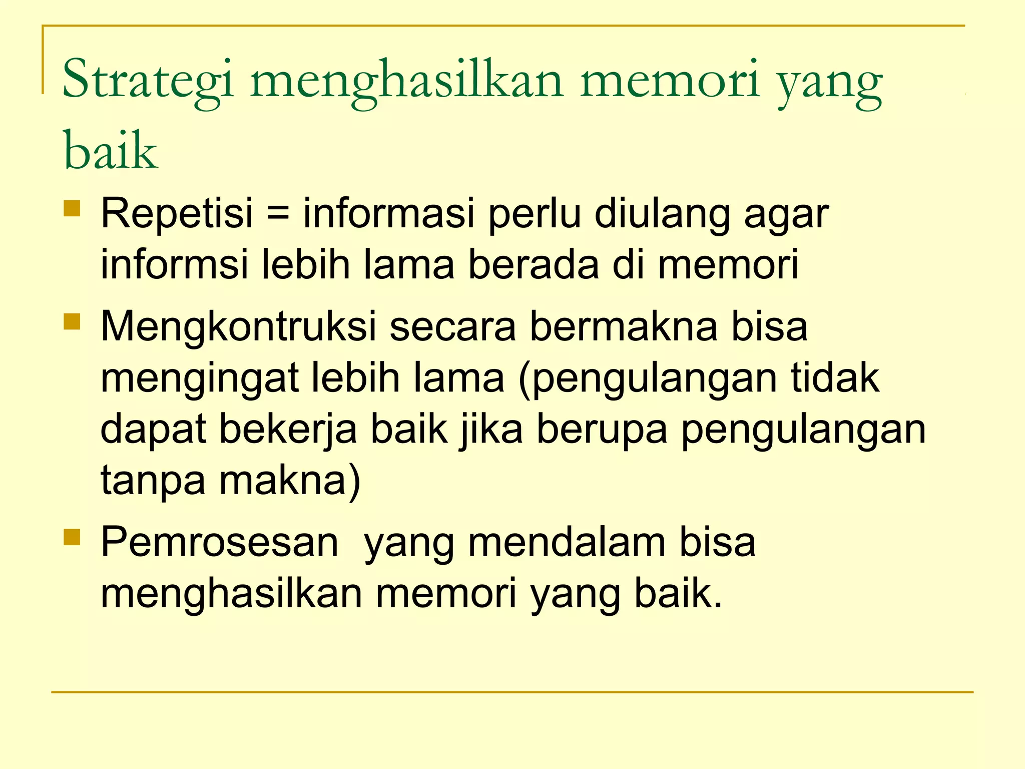 Strategi menghasilkan memori yang
baik
 Repetisi = informasi perlu diulang agar
informsi lebih lama berada di memori
 Mengkontruksi secara bermakna bisa
mengingat lebih lama (pengulangan tidak
dapat bekerja baik jika berupa pengulangan
tanpa makna)
 Pemrosesan yang mendalam bisa
menghasilkan memori yang baik.
 