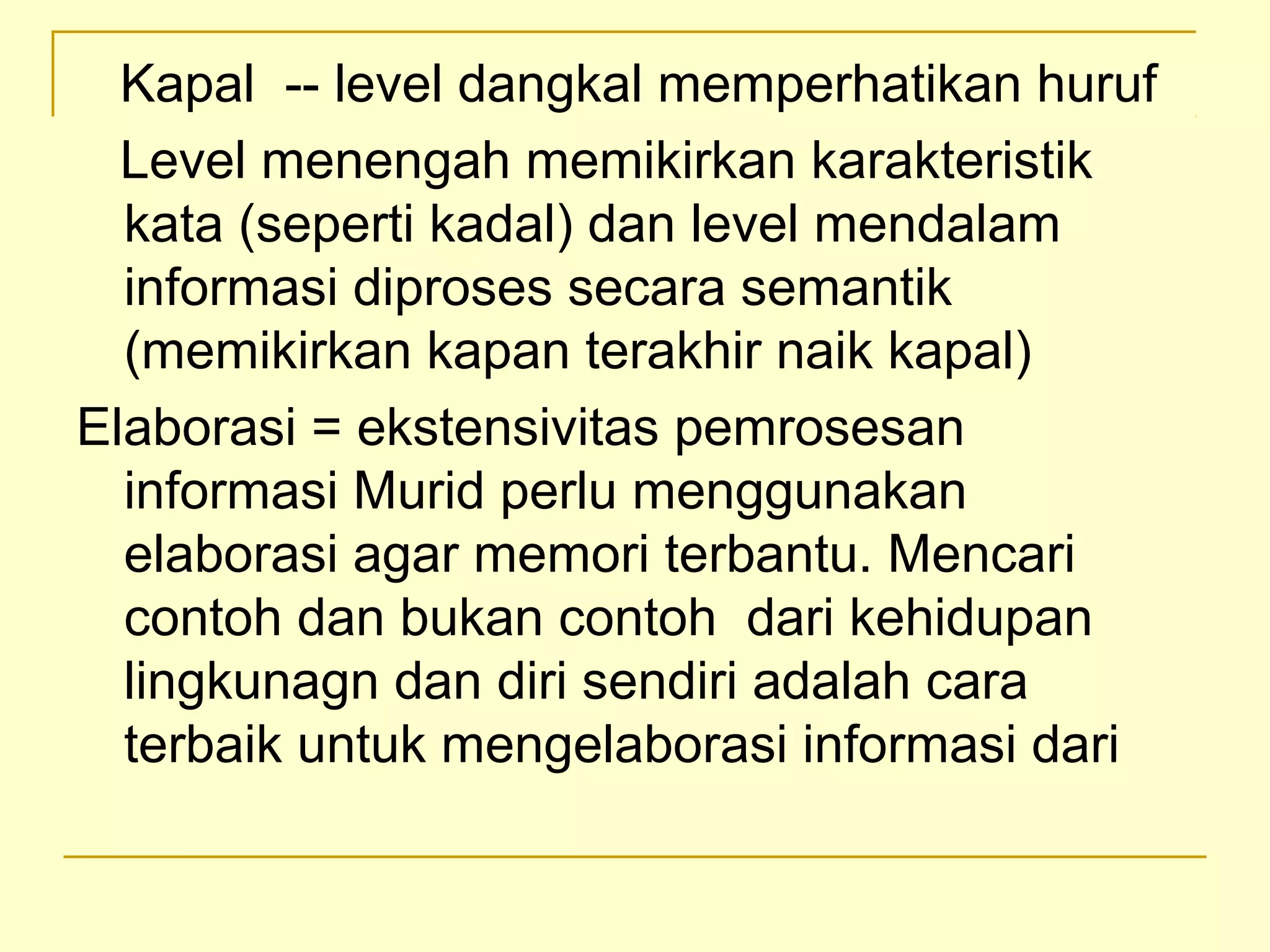 Kapal -- level dangkal memperhatikan huruf
Level menengah memikirkan karakteristik
kata (seperti kadal) dan level mendalam
informasi diproses secara semantik
(memikirkan kapan terakhir naik kapal)
Elaborasi = ekstensivitas pemrosesan
informasi Murid perlu menggunakan
elaborasi agar memori terbantu. Mencari
contoh dan bukan contoh dari kehidupan
lingkunagn dan diri sendiri adalah cara
terbaik untuk mengelaborasi informasi dari
 